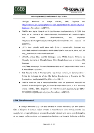 ORIENTAÇÕES PARA O PLANEJAMENTO ESCOLAR 2014
Página 101 de 205
Educação, Ministério da Justiça, UNESCO, 2009. Disponível em:
http://portal.mec.gov.br/index.php?option=com_docman&task=doc_download&gid=21
91&Itemid=. Acessado em 14/01/2013.
 CANDAU, Vera Maria. Educação em Direitos Humanos: desafios atuais, in: SILVEIRA, Rosa
Maria [et. al.]. Educação em Direitos Humanos: fundamentos teórico-metodológicos.
João Pessoa: Editora Universitária/UFPB, 2007. Disponível:
http://www.dhnet.org.br/dados/livros/edh/br/fundamentos/index.htm. Acessado em
14/01/2013.
 LOPES, Iriny. Inclusão social passa pelo direito à comunicação. Disponível em:
http://www.observatoriodaimprensa.com.br/news/view/inclusao_social_passa_pelo_dir
eito_a_comunicacao. Acessado em 14/01/2013.
 MORAES, Amaury César (coord.). Sociologia: Ensino Médio. Brasília: Ministério da
Educação, Secretaria de Educação Básica, 2010. (Coleção Explorando o Ensino; v. 15).
Disponível em:
http://www.abant.org.br/conteudo/003PRODUTOS/Livros/Explorando%20o%20Ensino.p
df. Acessado em 14/01/2013.
 REIS, Rossana Rocha. A América Latina e os direitos humanos, in: Contemporânea –
Revista de Sociologia da UFSCar. São Carlos, Departamento e Programa de Pós-
Graduação em Sociologia da UFSCar, 2011, n.2, p. 101-115.
 THIESEN, Juares da Silva. A interdisciplinaridade como um movimento articulador no
processo de ensino-aprendizagem, in: Revista Brasileira de Educação, v. 3, nº 39. Rio de
Janeiro, set./dez. 2008. Disponível em: http://www.scielo.br/scielo.php?pid=S1413-
24782008000300010&script=sci_arttext. Acessado em 14/01/2013.
2.6.14 Educação Ambiental
A Educação Ambiental (EA) é um eixo temático de caráter transversal, que deve permear
todas as disciplinas do currículo escolar, em todas as modalidades do ensino formal, portanto, cada
educador tem a responsabilidade de compreender, estudar e discutir junto a seus pares de disciplina,
de sua área do conhecimento ou entre equipes interdisciplinares, a Educação Ambiental no âmbito
 