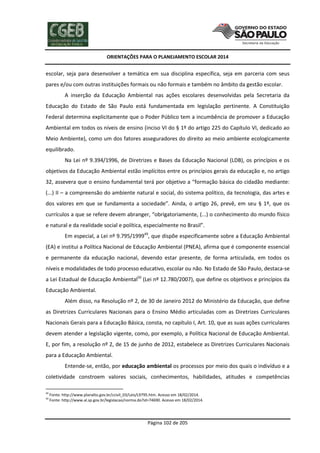 ORIENTAÇÕES PARA O PLANEJAMENTO ESCOLAR 2014
Página 102 de 205
escolar, seja para desenvolver a temática em sua disciplina específica, seja em parceria com seus
pares e/ou com outras instituições formais ou não formais e também no âmbito da gestão escolar.
A inserção da Educação Ambiental nas ações escolares desenvolvidas pela Secretaria da
Educação do Estado de São Paulo está fundamentada em legislação pertinente. A Constituição
Federal determina explicitamente que o Poder Público tem a incumbência de promover a Educação
Ambiental em todos os níveis de ensino (inciso VI do § 1º do artigo 225 do Capítulo VI, dedicado ao
Meio Ambiente), como um dos fatores asseguradores do direito ao meio ambiente ecologicamente
equilibrado.
Na Lei nº 9.394/1996, de Diretrizes e Bases da Educação Nacional (LDB), os princípios e os
objetivos da Educação Ambiental estão implícitos entre os princípios gerais da educação e, no artigo
32, assevera que o ensino fundamental terá por objetivo a “formação básica do cidadão mediante:
(...) II – a compreensão do ambiente natural e social, do sistema político, da tecnologia, das artes e
dos valores em que se fundamenta a sociedade”. Ainda, o artigo 26, prevê, em seu § 1º, que os
currículos a que se refere devem abranger, “obrigatoriamente, (...) o conhecimento do mundo físico
e natural e da realidade social e política, especialmente no Brasil”.
Em especial, a Lei nº 9.795/199949
, que dispõe especificamente sobre a Educação Ambiental
(EA) e institui a Política Nacional de Educação Ambiental (PNEA), afirma que é componente essencial
e permanente da educação nacional, devendo estar presente, de forma articulada, em todos os
níveis e modalidades de todo processo educativo, escolar ou não. No Estado de São Paulo, destaca-se
a Lei Estadual de Educação Ambiental50
(Lei nº 12.780/2007), que define os objetivos e princípios da
Educação Ambiental.
Além disso, na Resolução nº 2, de 30 de Janeiro 2012 do Ministério da Educação, que define
as Diretrizes Curriculares Nacionais para o Ensino Médio articuladas com as Diretrizes Curriculares
Nacionais Gerais para a Educação Básica, consta, no capítulo I, Art. 10, que as suas ações curriculares
devem atender a legislação vigente, como, por exemplo, a Política Nacional de Educação Ambiental.
E, por fim, a resolução nº 2, de 15 de junho de 2012, estabelece as Diretrizes Curriculares Nacionais
para a Educação Ambiental.
Entende-se, então, por educação ambiental os processos por meio dos quais o indivíduo e a
coletividade constroem valores sociais, conhecimentos, habilidades, atitudes e competências
49
Fonte: http://www.planalto.gov.br/ccivil_03/Leis/L9795.htm. Acesso em 18/02/2014.
50
Fonte: http://www.al.sp.gov.br/legislacao/norma.do?id=74690. Acesso em 18/02/2014.
 