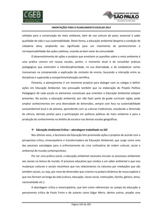 ORIENTAÇÕES PARA O PLANEJAMENTO ESCOLAR 2014
Página 103 de 205
voltadas para a conservação do meio ambiente, bem de uso comum do povo, essencial à sadia
qualidade de vida e sua sustentabilidade. Desta forma, a educação ambiental desperta a condição de
cidadania ativa, ampliando seu significado para um movimento de pertencimento e
corresponsabilidade das ações coletivas, visando ao bem-estar da comunidade.
O desenvolvimento de ações e projetos que envolvem as questões sobre o meio ambiente é
uma prática comum em nossas escolas, porém, o momento atual é de consolidar práticas
pedagógicas que estimulem a interdisciplinaridade, na sua diversidade, e de estabelecer cortes
transversais na compreensão e explicação do contexto de ensino, buscando a interação entre as
disciplinas e superando a compartimentalização científica.
Portanto, o planejamento é um momento propício para dialogar com os colegas e definir
ações em Educação Ambiental. Isto pressupõe também que na elaboração do Projeto Político
Pedagógico de cada escola os elementos conceituais que orientam a Educação Ambiental estejam
presentes. Na escola, a educação ambiental, por não fazer parte da grade curricular rígida, pode
ampliar conhecimentos em uma diversidade de dimensões, sempre com foco na sustentabilidade
socioambiental local e do planeta, aprendendo com as culturas tradicionais, estudando a dimensão
da ciência, abrindo janelas para a participação em políticas públicas de meio ambiente e para a
produção do conhecimento no âmbito da escola e nas demais escalas geográficas.
 Educação Ambiental Crítica – abordagem trabalhada na SEE
Nos últimos anos, a Secretaria da Educação tem promovido ações e projetos de acordo com a
perspectiva crítica, emancipatória e transformadora da Educação Ambiental, que surge como uma
das possíveis estratégias para o enfrentamento da crise civilizatória de ordem cultural, social e
ambiental do mundo contemporâneo.
Por ser uma prática social, a educação ambiental necessita vincular os processos ambientais
aos sociais na leitura de mundo. O processo educativo que conduz a um saber ambiental e que visa
mudanças culturais e sociais reconhece que nos relacionamos na natureza por mediações que são
também sociais, ou seja, por meio de dimensões que criamos na própria dinâmica de nossa espécie e
que nos formam ao longo da vida (cultura, educação, classe social, instituições, família, gênero, etnia,
nacionalidade etc.).
A abordagem crítica e emancipatória, que tem como referenciais no campo da educação o
pensamento crítico de Paulo Freire e de autores como Edgar Morin, dentre outros, propõe uma
 