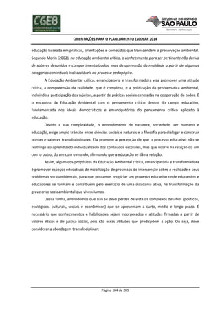ORIENTAÇÕES PARA O PLANEJAMENTO ESCOLAR 2014
Página 104 de 205
educação baseada em práticas, orientações e conteúdos que transcendem a preservação ambiental.
Segundo Morin (2002), na educação ambiental crítica, o conhecimento para ser pertinente não deriva
de saberes desunidos e compartimentalizados, mas da apreensão da realidade a partir de algumas
categorias conceituais indissociáveis ao processo pedagógico.
A Educação Ambiental crítica, emancipatória e transformadora visa promover uma atitude
crítica, a compreensão da realidade, que é complexa, e a politização da problemática ambiental,
incluindo a participação dos sujeitos, a partir de práticas sociais centradas na cooperação de todos. É
o encontro da Educação Ambiental com o pensamento crítico dentro do campo educativo,
fundamentada nos ideais democráticos e emancipatórios do pensamento crítico aplicado à
educação.
Devido a sua complexidade, o entendimento de natureza, sociedade, ser humano e
educação, exige amplo trânsito entre ciências sociais e naturais e a filosofia para dialogar e construir
pontes e saberes transdisciplinares. Ela promove a percepção de que o processo educativo não se
restringe ao aprendizado individualizado dos conteúdos escolares, mas que ocorre na relação do um
com o outro, do um com o mundo, afirmando que a educação se dá na relação.
Assim, algum dos propósitos da Educação Ambiental crítica, emancipatória e transformadora
é promover espaços educativos de mobilização de processos de intervenção sobre a realidade e seus
problemas socioambientais, para que possamos propiciar um processo educativo onde educandos e
educadores se formam e contribuem pelo exercício de uma cidadania ativa, na transformação da
grave crise socioambiental que vivenciamos.
Dessa forma, entendemos que não se deve perder de vista os complexos desafios (políticos,
ecológicos, culturais, sociais e econômicos) que se apresentam a curto, médio e longo prazo. É
necessário que conhecimentos e habilidades sejam incorporados e atitudes firmadas a partir de
valores éticos e de justiça social, pois são essas atitudes que predispõem à ação. Ou seja, deve
considerar a abordagem transdisciplinar:
 