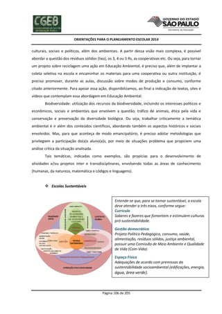 ORIENTAÇÕES PARA O PLANEJAMENTO ESCOLAR 2014
Página 106 de 205
culturais, sociais e políticos, além dos ambientais. A partir dessa visão mais complexa, é possível
abordar a questão dos resíduos sólidos (lixo), os 3, 4 ou 5 Rs, as cooperativas etc. Ou seja, para tornar
um projeto sobre reciclagem uma ação em Educação Ambiental, é preciso que, além de implantar a
coleta seletiva na escola e encaminhar os materiais para uma cooperativa ou outra instituição, é
preciso promover, durante as aulas, discussão sobre modos de produção e consumo, conforme
citado anteriormente. Para apoiar essa ação, disponibilizamos, ao final a indicação de textos, sites e
vídeos que contemplam essa abordagem em Educação Ambiental.
Biodiversidade: utilização dos recursos da biodiversidade, incluindo os interesses políticos e
econômicos, sociais e ambientais que envolvem a questão; tráfico de animais, ética pela vida e
conservação e preservação da diversidade biológica. Ou seja, trabalhar criticamente a temática
ambiental é ir além dos conteúdos científicos, abordando também os aspectos históricos e sociais
envolvidos. Mas, para que aconteça de modo emancipatório, é preciso adotar metodologias que
privilegiem a participação do(a)s aluno(a)s, por meio de situações problema que propiciem uma
análise crítica da situação analisada.
Tais temáticas, indicadas como exemplos, são propícias para o desenvolvimento de
atividades e/ou projetos inter e transdisciplinares, envolvendo todas as áreas de conhecimento
(humanas, da natureza, matemática e códigos e linguagens).
 Escolas Sustentáveis
Entende-se que, para se tornar sustentável, a escola
deve atender a três eixos, conforme segue:
Currículo
Saberes e fazeres que fomentem e estimulem culturas
pró-sustentabilidade.
Gestão democrática
Projeto Político Pedagógico, consumo, saúde,
alimentação, resíduos sólidos, justiça ambiental,
possuir uma Comissão de Meio Ambiente e Qualidade
de Vida (Com-Vida).
Espaço Físico
Adequações de acordo com premissas da
sustentabilidade socioambiental (edificações, energia,
água, área verde).
 