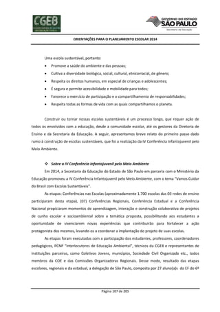 ORIENTAÇÕES PARA O PLANEJAMENTO ESCOLAR 2014
Página 107 de 205
Uma escola sustentável, portanto:
 Promove a saúde do ambiente e das pessoas;
 Cultiva a diversidade biológica, social, cultural, etnicorracial, de gênero;
 Respeita os direitos humanos, em especial de crianças e adolescentes;
 É segura e permite acessibilidade e mobilidade para todos;
 Favorece o exercício de participação e o compartilhamento de responsabilidades;
 Respeita todas as formas de vida com as quais compartilhamos o planeta.
Construir ou tornar nossas escolas sustentáveis é um processo longo, que requer ação de
todos os envolvidos com a educação, desde a comunidade escolar, até os gestores da Diretoria de
Ensino e da Secretaria da Educação. A seguir, apresentamos breve relato do primeiro passo dado
rumo à construção de escolas sustentáveis, que foi a realização da IV Conferência Infantojuvenil pelo
Meio Ambiente.
 Sobre a IV Conferência Infantojuvenil pelo Meio Ambiente
Em 2014, a Secretaria da Educação do Estado de São Paulo em parceria com o Ministério da
Educação promoveu a IV Conferência Infantojuvenil pelo Meio Ambiente, com o tema “Vamos Cuidar
do Brasil com Escolas Sustentáveis”.
As etapas: Conferências nas Escolas (aproximadamente 1.700 escolas das 03 redes de ensino
participaram desta etapa), (07) Conferências Regionais, Conferência Estadual e a Conferência
Nacional propiciaram momentos de aprendizagem, interação e construção colaborativa de projetos
de cunho escolar e socioambiental sobre a temática proposta, possibilitando aos estudantes a
oportunidade de vivenciarem novas experiências que contribuirão para fortalecer a ação
protagonista dos mesmos, levando-os a coordenar a implantação do projeto de suas escolas.
As etapas foram executadas com a participação dos estudantes, professores, coordenadores
pedagógicos, PCNP “Interlocutores de Educação Ambiental”, técnicos da CGEB e representantes de
Instituições parceiras, como Coletivos Jovens, municípios, Sociedade Civil Organizada etc., todos
membros da COE e das Comissões Organizadoras Regionais. Desse modo, resultado das etapas
escolares, regionais e da estadual, a delegação de São Paulo, composta por 27 aluno(a)s do EF do 6º
 