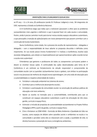 ORIENTAÇÕES PARA O PLANEJAMENTO ESCOLAR 2014
Página 108 de 205
ao 9º ano – 11 a 14 anos, 05 professores (sendo 01 Professor Indígena) e mais 04 integrantes da
COE, representou o Estado na Conferência Nacional.
A IV Conferência exigiu que todos que a realizaram passassem a olhar para os problemas
socioambientais mais urgentes e definirem o que é possível fazer em cada escola e comunidade.
Porém, ainda é preciso caminhar muito para tornar nossas escolas espaços educadores sustentáveis,
o que pressupõe a inserção de ações/projetos em nosso planejamento que possam contribuir com a
construção de Escolas Sustentáveis.
Numa Conferência, como citado, há o processo de escolha de representantes – delegadas e
delegados – com a responsabilidade de levar adiante as propostas discutidas e definidas como
importantes. Se sua escola possui Ensino Fundamental II e realizou a Conferência, localize o(a)s
aluno(a)s delegado(a)s, pois ele(a)s se responsabilizaram por apoiar/coordenar ações visando tornar
a escola mais sustentável.
Entendemos que gestores e professores de todos os componentes curriculares podem e
devem se envolver nessas ações. A continuidade das ações desencadeadas pelo tema da IV
Conferência é um estímulo ao fortalecimento da atitude responsável e comprometida da
comunidade escolar com as questões socioambientais locais e globais, com ênfase na participação
social e nos processos de melhoria da relação ensino-aprendizagem, em uma visão de educação para
a sustentabilidade e o respeito à diversidade de modo a:
 Fortalecer a educação ambiental nos sistemas de ensino;
 Contribuir para a melhoria do desempenho escolar;
 Fortalecer a participação da comunidade escolar na construção de políticas públicas de
educação e de meio ambiente;
 Apoiar as escolas na transição para a sustentabilidade, contribuindo para que se
constituam em espaços educadores sustentáveis a partir da articulação de três eixos:
gestão, currículo e espaço físico;
 Estimular a inclusão de propostas de sustentabilidade socioambiental no Projeto Político
Pedagógico (PPP) a partir da gestão, currículo e espaço físico;
 Criar e fortalecer as COM-VIDAS - Comissão de Meio Ambiente e Qualidade de Vida nas
escolas, como espaços de debate sobre questões sociais e ambientais na escola e na
comunidade e perceber como eles se relacionam com a saúde, a qualidade de vida, os
direitos humanos e prevenção de riscos e emergências ambientais;
 