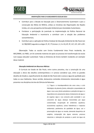 ORIENTAÇÕES PARA O PLANEJAMENTO ESCOLAR 2014
Página 109 de 205
 Contribuir para a Década da Educação para o Desenvolvimento Sustentável e para a
consecução das Metas do Milênio, ambas as iniciativas das Organizações das Nações
Unidas, em uma perspectiva da Educação Ambiental para Sociedades Sustentáveis;
 Fortalecer a participação da juventude na implementação da Política Nacional de
Educação Ambiental e incentivá-la a contribuir com a solução dos problemas
socioambientais;
 Contribuir para a aplicação da Política Estadual de Educação Ambiental de São Paulo (Lei
12.780/2007) segundo os artigos 3º, 4º, 7º (incisos I, II, V e VI), 8º, 9º, 11º, 15º, 16º e 19º.
Observação: Todas as escolas com Ensino Fundamental Anos Finais receberão, do
MEC/MMA, via FNDE, um kit contendo materiais de apoio ao processo de transformação da escola
num espaço educador sustentável. Todas as Diretorias de Ensino também receberão um exemplar
desse material.
Educação Ambiental em Recursos Hídricos
O Currículo do Estado de São Paulo, entre outros preceitos, visa a construção de uma
educação a altura dos desafios contemporâneos e é preciso considerar que, entre os grandes
desafios do Estado e, especificamente da cidade de São Paulo está o acesso a água de qualidade para
todos os seus habitantes. Nesse sentido, destacamos conteúdos diretamente relacionados à água
presentes nas disciplinas da área de Ciências da Natureza:
[...] “água e a interdependência dos seres vivos; o ciclo
hidrológico do planeta; fontes, obtenção e propriedades da
água e seus usos; fontes poluidoras e poluição da água e a
importância do saneamento básico (tratamento da água e
do esgoto); água e seu consumo pela sociedade e uso
consciente da água; doenças transmitidas por água
contaminada; recuperação de ambientes aquáticos;
ecossistemas aquáticos; usinas hidrelétricas e impactos
ambientais; parâmetros da qualidade da água; uso e
preservação da água no mundo; demanda bioquímica de
oxigênio; composição das águas naturais; processo
industriais e obtenção de produtos a partir da água do
 