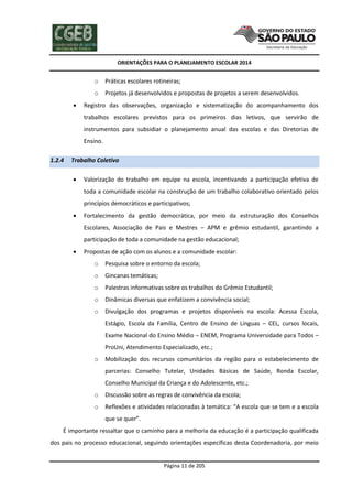ORIENTAÇÕES PARA O PLANEJAMENTO ESCOLAR 2014
Página 11 de 205
o Práticas escolares rotineiras;
o Projetos já desenvolvidos e propostas de projetos a serem desenvolvidos.
 Registro das observações, organização e sistematização do acompanhamento dos
trabalhos escolares previstos para os primeiros dias letivos, que servirão de
instrumentos para subsidiar o planejamento anual das escolas e das Diretorias de
Ensino.
1.2.4 Trabalho Coletivo
 Valorização do trabalho em equipe na escola, incentivando a participação efetiva de
toda a comunidade escolar na construção de um trabalho colaborativo orientado pelos
princípios democráticos e participativos;
 Fortalecimento da gestão democrática, por meio da estruturação dos Conselhos
Escolares, Associação de Pais e Mestres – APM e grêmio estudantil, garantindo a
participação de toda a comunidade na gestão educacional;
 Propostas de ação com os alunos e a comunidade escolar:
o Pesquisa sobre o entorno da escola;
o Gincanas temáticas;
o Palestras informativas sobre os trabalhos do Grêmio Estudantil;
o Dinâmicas diversas que enfatizem a convivência social;
o Divulgação dos programas e projetos disponíveis na escola: Acessa Escola,
Estágio, Escola da Família, Centro de Ensino de Línguas – CEL, cursos locais,
Exame Nacional do Ensino Médio – ENEM, Programa Universidade para Todos –
ProUni, Atendimento Especializado, etc.;
o Mobilização dos recursos comunitários da região para o estabelecimento de
parcerias: Conselho Tutelar, Unidades Básicas de Saúde, Ronda Escolar,
Conselho Municipal da Criança e do Adolescente, etc.;
o Discussão sobre as regras de convivência da escola;
o Reflexões e atividades relacionadas à temática: “A escola que se tem e a escola
que se quer”.
É importante ressaltar que o caminho para a melhoria da educação é a participação qualificada
dos pais no processo educacional, seguindo orientações específicas desta Coordenadoria, por meio
 