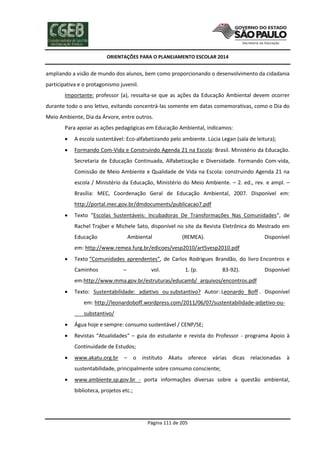 ORIENTAÇÕES PARA O PLANEJAMENTO ESCOLAR 2014
Página 111 de 205
ampliando a visão de mundo dos alunos, bem como proporcionando o desenvolvimento da cidadania
participativa e o protagonismo juvenil.
Importante: professor (a), ressalta-se que as ações da Educação Ambiental devem ocorrer
durante todo o ano letivo, evitando concentrá-las somente em datas comemorativas, como o Dia do
Meio Ambiente, Dia da Árvore, entre outros.
Para apoiar as ações pedagógicas em Educação Ambiental, indicamos:
 A escola sustentável: Eco-alfabetizando pelo ambiente. Lúcia Legan (sala de leitura);
 Formando Com-Vida e Construindo Agenda 21 na Escola: Brasil. Ministério da Educação.
Secretaria de Educação Continuada, Alfabetização e Diversidade. Formando Com-vida,
Comissão de Meio Ambiente e Qualidade de Vida na Escola: construindo Agenda 21 na
escola / Ministério da Educação, Ministério do Meio Ambiente. – 2. ed., rev. e ampl. –
Brasília: MEC, Coordenação Geral de Educação Ambiental, 2007. Disponível em:
http://portal.mec.gov.br/dmdocuments/publicacao7.pdf
 Texto “Escolas Sustentáveis: Incubadoras De Transformações Nas Comunidades“, de
Rachel Trajber e Michele Sato, disponível no site da Revista Eletrônica do Mestrado em
Educação Ambiental (REMEA). Disponível
em: http://www.remea.furg.br/edicoes/vesp2010/art5vesp2010.pdf
 Texto “Comunidades aprendentes”, de Carlos Rodrigues Brandão, do livro Encontros e
Caminhos – vol. 1. (p. 83-92). Disponível
em:http://www.mma.gov.br/estruturas/educamb/_arquivos/encontros.pdf
 Texto: Sustentabilidade: adjetivo ou substantivo? Autor: Leonardo Boff . Disponível
em: http://leonardoboff.wordpress.com/2011/06/07/sustentabilidade-adjetivo-ou-
substantivo/
 Água hoje e sempre: consumo sustentável / CENP/SE;
 Revistas “Atualidades“ – guia do estudante e revista do Professor - programa Apoio à
Continuidade de Estudos;
 www.akatu.org.br – o instituto Akatu oferece várias dicas relacionadas à
sustentabilidade, principalmente sobre consumo consciente;
 www.ambiente.sp.gov.br - porta informações diversas sobre a questão ambiental,
biblioteca, projetos etc.;
 