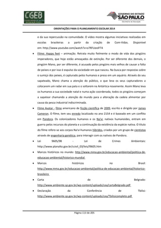 ORIENTAÇÕES PARA O PLANEJAMENTO ESCOLAR 2014
Página 113 de 205
e da sua repercussão na comunidade. O vídeo mostra algumas iniciativas realizadas em
escolas brasileiras a partir da criação de Com-Vidas. Disponível
em: http://www.youtube.com/watch?v=o7RFUeolFT4
 Filme: Happy feet – animação. Retrata muito fielmente o modo de vida dos pingüins
imperadores, que hoje estão ameaçados de extinção. Por ser diferente dos demais, o
pingüim Mano, por ser diferente, é acusado pelos pingüins mais velhos de causar a falta
de peixes e por isso é expulso da sociedade em que nasceu. Na busca por respostas sobre
o sumiço dos peixes, é capturado pelos humanos e preso em um aquário. Através do seu
sapateado, Mano chama a atenção do público, o que leva os seus capturadores a
colocarem um radar em sua pata e o soltarem na Antártica novamente. Assim Mano leva
os humanos a sua sociedade natal e numa ação coordenada, todos os pingüins começam
a sapatear chamando a atenção do mundo para a alteração da cadeia alimentar por
causa da pesca industrial indiscriminada.
 Filme Avatar - filme americano de ficção científica de 2009, escrito e dirigido por James
Cameron. O filme, tem seu enredo localizado no ano 2154 e é baseado em um conflito
em Pandora. Os colonizadores humanos e os Na'vi, nativos humanoides, entram em
guerra pelos recursos do planeta e a continuação da existência da espécie nativa. O título
do filme refere-se aos corpos Na'vi-humanos híbridos, criados por um grupo de cientistas
através de engenharia genética, para interagir com os nativos de Pandora.
 Lei 9605/98 - Lei de Crimes Ambientais:
http://www.planalto.gov.br/ccivil_03/leis/l9605.htm
 Marcos históricos no mundo: http://www.mma.gov.br/educacao-ambiental/politica-de-
educacao-ambiental/historico-mundial
 Marcos históricos no Brasil:
http://www.mma.gov.br/educacao-ambiental/politica-de-educacao-ambiental/historico-
brasileiro
 Carta de Belgrado:
http://www.ambiente.sp.gov.br/wp-content/uploads/cea/cartaBelgrado.pdf
 Declaração da Conferência de Tbilisi:
http://www.ambiente.sp.gov.br/wp-content/uploads/cea/Tbilisicompleto.pdf
 