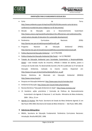 ORIENTAÇÕES PARA O PLANEJAMENTO ESCOLAR 2014
Página 114 de 205
 Carta da Terra:
http://www.ambiente.sp.gov.br/wp/cea/2012/01/01/documento-carta-da-terra-
conferencia-mundial-de-povos-indigenas-rio-92-documento/
 Década da Educação para o Desenvolvimento Sustentável:
http://www.unesco.org/new/pt/brasilia/about-this-office/prizes-and-celebrations/the-
united-nations-decade-of-education-for-sustainable-development/
 Parâmetros Curriculares Nacionais (PCN):
http://portal.mec.gov.br/seb/arquivos/pdf/livro01.pdf
 Programa Nacional de Educação Ambiental (PNEA):
http://portal.mec.gov.br/secad/arquivos/pdf/educacaoambiental/pronea3.pdf
 Política Nacional de Educação Ambiental – Lei 9.795/1999.
 Política Estadual de Educação Ambiental (São Paulo) – Lei 12.780/2007.
 Tratado de Educação Ambiental para Sociedades Sustentáveis e Responsabilidade
Global – este tratado resulta do encontro, reflexão e debate de adultos, jovens e
crianças do mundo todo. Foi desenvolvido durante a Rio 92 e publicado na 1ª Jornada de
Educação Ambiental, realizada no mesmo evento. Disponível em:
http://www.mma.gov.br/port/sdi/ea/deds/pdfs/trat_ea.pdf
Revista Eletrônica do Mestrado em Educação Ambiental (REMEA)
http://www.remea.furg.br/
 Pesquisa em Educação Ambiental: http://www.epea.tmp.br/revindex.html
 Ambiente & Educação: http://www.seer.furg.br/index.php/ambeduc
 Revista Eletrônica “Educação Ambiental em Ação”: http://www.revistaea.org/
 21 brasileira: ações prioritárias / Comissão de Políticas de Desenvolvimento
Sustentável e da Agenda 21 Nacional. 2. ed. Brasília : Ministério do Meio Ambiente,
2004. 158 p.; 21 cm
 Agenda 21 Paulista. São Paulo. Secretaria de Estado do Meio Ambiente Agenda 21 em
São Paulo 1992-2002 /Secretaria de Estado do Meio Ambiente – - São Paulo: SMA, 2002.
 Referências Bibliográficas
 BRASIL, Secretaria de Educação Fundamental. Parâmetros Curriculares Nacionais:
Introdução. Brasília:MEC/SEF, 1998.
 