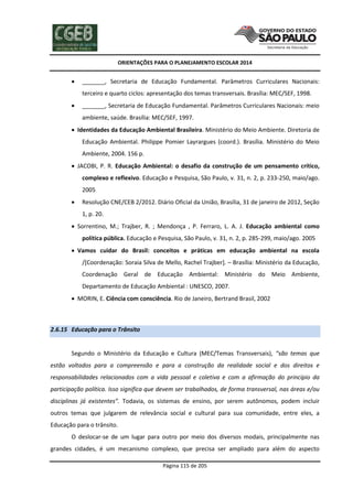 ORIENTAÇÕES PARA O PLANEJAMENTO ESCOLAR 2014
Página 115 de 205
 _______, Secretaria de Educação Fundamental. Parâmetros Curriculares Nacionais:
terceiro e quarto ciclos: apresentação dos temas transversais. Brasília: MEC/SEF, 1998.
 _______, Secretaria de Educação Fundamental. Parâmetros Curriculares Nacionais: meio
ambiente, saúde. Brasília: MEC/SEF, 1997.
 Identidades da Educação Ambiental Brasileira. Ministério do Meio Ambiente. Diretoria de
Educação Ambiental. Philippe Pomier Layrargues (coord.). Brasília. Ministério do Meio
Ambiente, 2004. 156 p.
 JACOBI, P. R. Educação Ambiental: o desafio da construção de um pensamento crítico,
complexo e reflexivo. Educação e Pesquisa, São Paulo, v. 31, n. 2, p. 233-250, maio/ago.
2005
 Resolução CNE/CEB 2/2012. Diário Oficial da União, Brasília, 31 de janeiro de 2012, Seção
1, p. 20.
 Sorrentino, M.; Trajber, R. ; Mendonça , P. Ferraro, L. A. J. Educação ambiental como
política pública. Educação e Pesquisa, São Paulo, v. 31, n. 2, p. 285-299, maio/ago. 2005
 Vamos cuidar do Brasil: conceitos e práticas em educação ambiental na escola
/[Coordenação: Soraia Silva de Mello, Rachel Trajber]. – Brasília: Ministério da Educação,
Coordenação Geral de Educação Ambiental: Ministério do Meio Ambiente,
Departamento de Educação Ambiental : UNESCO, 2007.
 MORIN, E. Ciência com consciência. Rio de Janeiro, Bertrand Brasil, 2002
2.6.15 Educação para o Trânsito
Segundo o Ministério da Educação e Cultura (MEC/Temas Transversais), “são temas que
estão voltados para a compreensão e para a construção da realidade social e dos direitos e
responsabilidades relacionados com a vida pessoal e coletiva e com a afirmação do princípio da
participação política. Isso significa que devem ser trabalhados, de forma transversal, nas áreas e/ou
disciplinas já existentes”. Todavia, os sistemas de ensino, por serem autônomos, podem incluir
outros temas que julgarem de relevância social e cultural para sua comunidade, entre eles, a
Educação para o trânsito.
O deslocar-se de um lugar para outro por meio dos diversos modais, principalmente nas
grandes cidades, é um mecanismo complexo, que precisa ser ampliado para além do aspecto
 