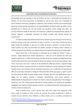 ORIENTAÇÕES PARA O PLANEJAMENTO ESCOLAR 2014
Página 116 de 205
técnico/legal (como por exemplo, as leis de trânsito). Por isso, a necessidade da Educação para o
Trânsito, um dos temas transversais, ser abordado em sala de aula. Assim, com a finalidade de
formar melhores motoristas, passageiros e pedestres, como também cristalizar uma conscientização
quanto ao uso dos veículos automotivos e sua responsabilidade no trânsito caótico da cidade, o tema
Educação para o Trânsito, que não não constiti uma disciplina, porém, dialoga com todas do
Currículo Oficial do Estado de São Paulo, vem fomentar a reflexão de comportamentos seguros no
trânsito. Segundo a publicação Prevenção de lesões causadas pelo trânsito Manual de
Treinamento51
,
As lesões causadas pelo trânsito representam a principal causa de morte por causas externas,
à décima primeira causa mais importante de todas as mortes e o nono fator contribuinte para a
carga mundial de morbidade. A cada ano 1,2 milhão de homens, mulheres e crianças de todo o
mundo perdem suas vidas em decorrência de colisões ocorridas no trânsito. Outras centenas de
milhares de pessoas ficam feridas, com algumas delas se tornando permanentemente incapacitadas.
Diante desse fato, se fez necessario a elaboração de um Código de Trânsito52
. Assim, o
primeiro Código Nacional de Trânsito (Decreto-Lei n. 3.651, de 25 de setembro de 1941, que
revogou o Decreto-Lei n. 2.994, de 28 de janeiro de 1941, dando nova redação ao Código Nacional de
Trânsito) não mencionava o tema educação de trânsito em qualquer um de seus doze capítulos. Após
vinte e cinco anos, com a Lei n. 5.108, de 21 de setembro de 1966, que instituiu o segundo Código
Nacional de Trânsito, é possível encontrar as primeiras referências ao tema, Educação de Trânsito.
Passados trinta e seis anos (por meio de resoluções e decretos), a Lei n. 9.503, de 23 de setembro de
1997, foi sancionada, instituindo o Código de Trânsito Brasileiro (CTB), que passou a vigorar a partir
de 22 de janeiro de 1998, trazendo consigo muitas inovações. Uma das mais significativas é que o
código traz um capítulo exclusivo à Educação, determinando, entre outros aspectos, a
implementação da educação para o trânsito em todos os níveis da educação básica. Para dialogar e
referenciar com CTB o Departamento Nacional de Trânsito elaborou um conjunto de orientações
pedagógicas que subsidia a prática docente constantes nas Diretrizes Nacionais da Educação para o
Trânsito no Ensino Fundamental.
Posto o quadro acima, o tema Trânsito, bem como vida, saúde, ética, segurança, entre
outros, pode ser tratado em todas as áreas do currículo dos ensinos fundamental e médio no
instante em que tomamos como referência a cultura escolar, isto é, as práticas curriculares já
51
Disponível http://bvsms.saude.gov.br/bvs/publicacoes/prevencao_lesao_causadas_transito.pdf
52
Disponível http://www.denatran.gov.br/download/unidade%202.pdf
 