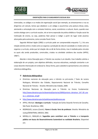 ORIENTAÇÕES PARA O PLANEJAMENTO ESCOLAR 2014
Página 117 de 205
vivenciadas, os códigos e os modos de organização social (por exemplo, ao atravessarmos a rua ou
dirigirmos um veículo, temos que obedecer a um código e assumirmos uma postura ética), estes,
atentando a articulação com o contexto histórico, social, econômico e cultural. Assim, quando esse
cenário dialoga com o currículo escolar, ele se torna expressão da prática didática e função social da
instituição de ensino, ou seja, podemos falar pensar e redigir a partir do lugar onde pisamos
alicerçados pela autonomia, como concebe Paulo Freire.
Segundo Michael Apple (1982) o currículo pode ser compreendido enquanto “(...) há uma
relação estreita entre o modo como se organiza a produção da vida em sociedade e o modo como se
organiza o currículo, ainda que tal relação não se dê de forma direta, mas é mediada pelos vínculos
os quais vão sendo produzidos, construídos, criados na atividade cotidiana das escolas (APPLE,
1982”).
Abordar o tema Educação para o Trânsito nas escolas é um desafio. Esse trabalho solicita a
elaboração de um projeto, com objetivos definidos, recursos educativos, avaliação constante e um
corpo docente interessado em endossá-lo. Dessa forma, para subsidiá-lo apresentamos uma extensa
referência bibliográfica.
 Referências Bibliográficas
 Diretrizes nacionais da educação para o trânsito na pré-escola / Texto de Juciara
Rodrigues; Ministério das Cidades, Departamento Nacional de Trânsito, Conselho
Nacional de Trânsito. – Brasília: Ministério das Cidades, 2009.
 Diretrizes Nacionais da Educação para o Trânsito no Ensino Fundamental.
http://www.denatran.gov.br/download/portarias/2009/portaria_denatran_147_09_ane
xo_ii_diretrizes_ef.pdf
 http://www.denatran.gov.br/publicacoes/publicacao.asp
 APPLE, Michael. Ideologia e currículo. Tradução de Carlos Eduardo Ferreira de Carvalho.
São Paulo: Brasiliense, 1982.
 RODRIGUES, Juciara (Coord.). Rumo à Escola: livro do professor. Brasília: Ministério da
Justiça/DENATRAN, UNESCO, 2002.
 MEIRA,L.H.; MAIA,M.L.A. Sugestões para contribuir com o Trânsito e o transporte
público em busca do Desenvolvimento Sustentável na realidade Brasileira. Disponível
em:
 