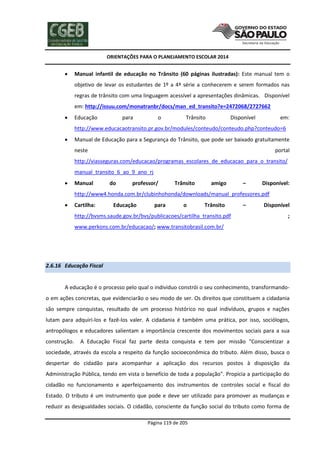 ORIENTAÇÕES PARA O PLANEJAMENTO ESCOLAR 2014
Página 119 de 205
 Manual infantil de educação no Trânsito (60 páginas ilustradas): Este manual tem o
objetivo de levar os estudantes de 1º a 4ª série a conhecerem e serem formados nas
regras de trânsito com uma linguagem acessível a apresentações dinâmicas. Disponível
em: http://issuu.com/monatranbr/docs/man_ed_transito?e=2472068/2727662
 Educação para o Trânsito Disponível em:
http://www.educacaotransito.pr.gov.br/modules/conteudo/conteudo.php?conteudo=6
 Manual de Educação para a Segurança do Trânsito, que pode ser baixado gratuitamente
neste portal
http://viasseguras.com/educacao/programas_escolares_de_educacao_para_o_transito/
manual_transito_6_ao_9_ano_rj
 Manual do professor/ Trânsito amigo – Disponível:
http://www4.honda.com.br/clubinhohonda/downloads/manual_professores.pdf
 Cartilha: Educação para o Trânsito – Disponível
http://bvsms.saude.gov.br/bvs/publicacoes/cartilha_transito.pdf ;
www.perkons.com.br/educacao/; www.transitobrasil.com.br/
2.6.16 Educação Fiscal
A educação é o processo pelo qual o individuo constrói o seu conhecimento, transformando-
o em ações concretas, que evidenciarão o seu modo de ser. Os direitos que constituem a cidadania
são sempre conquistas, resultado de um processo histórico no qual indivíduos, grupos e nações
lutam para adquiri-los e fazê-los valer. A cidadania é também uma prática, por isso, sociólogos,
antropólogos e educadores salientam a importância crescente dos movimentos sociais para a sua
construção. A Educação Fiscal faz parte desta conquista e tem por missão "Conscientizar a
sociedade, através da escola a respeito da função socioeconômica do tributo. Além disso, busca o
despertar do cidadão para acompanhar a aplicação dos recursos postos à disposição da
Administração Pública, tendo em vista o benefício de toda a população". Propicia a participação do
cidadão no funcionamento e aperfeiçoamento dos instrumentos de controles social e fiscal do
Estado. O tributo é um instrumento que pode e deve ser utilizado para promover as mudanças e
reduzir as desigualdades sociais. O cidadão, consciente da função social do tributo como forma de
 