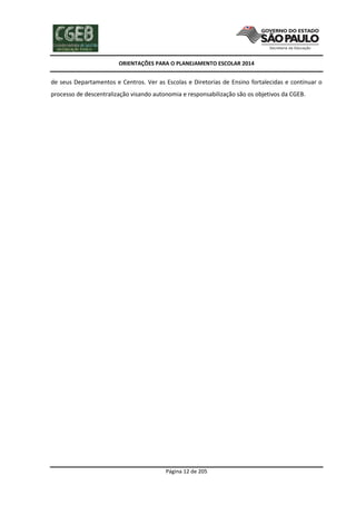 ORIENTAÇÕES PARA O PLANEJAMENTO ESCOLAR 2014
Página 12 de 205
de seus Departamentos e Centros. Ver as Escolas e Diretorias de Ensino fortalecidas e continuar o
processo de descentralização visando autonomia e responsabilização são os objetivos da CGEB.
 