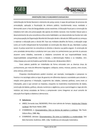 ORIENTAÇÕES PARA O PLANEJAMENTO ESCOLAR 2014
Página 120 de 205
redistribuição da Renda Nacional e elemento de justiça social, é capaz de participar do processo de
arrecadação, aplicação e fiscalização do dinheiro público, transformando nossa realidade e
diminuindo assim o foco de desigualdades sociais existentes. A Educação Fiscal para a construção da
Cidadania tem sido uma preocupação não apenas de âmbito nacional, mas mundial. Educar para o
desenvolvimento de uma consciência crítica como habilidade a ser desenvolvida nas Escolas tem sido
uma preocupação da Organização Mundial de Educação desde a década de 1990 quando se começou
a repensar a educação para o século XXI. Face aos múltiplos desafios do futuro, a educação surge
como um trunfo indispensável da humanidade na construção dos ideais de paz, liberdade e justiça
social. A justiça social tem na consciência os direitos e deveres sua pedra angular. A construção de
uma sociedade democrática e produtiva tem suas raízes no conhecimento que permite às pessoas
atuarem como cidadãos, exercendo a cidadania consciente de sua responsabilidade social,
responsabilidade compartilhada entre o Estado, a Administração Pública e os Cidadãos. (Em:
<http://www.ceru.com.br/matéria.asp?id=82> Acesso em: 28 dezembro 2012.)
Esses saberes poderão ser trabalhados de forma articulada com as diversas áreas do
conhecimento, por meio de diferentes linguagens: colóquios, textos, músicas, poesias, artes visuais,
artes cênicas, entre outras.
Propostas interdisciplinares podem envolver, por exemplo, investigações e pesquisas na
história e na sociologia sobre os tipos de governo em diferentes épocas e sociedades para estudar a
relação entre governos e tributação, surgimento das cidades, sistemas políticos, como eram as
tributações, para o que serviam os impostos, enquanto na matemática levantamentos de dados,
construção de tabelas, gráficos, cálculos numéricos e algébricos, juros e porcentagens e regra de três
relativos aos temas estudados de forma a compreender como chegamos ao atual conceito de
educação fiscal ligada a cidadania e democracia.
 Referências
 AMED, Fernando Jose; NEGREIROS, Plínio Jose Labriola de Campos. História dos Tributos
no Brasil. São Paulo: Nobel, 2000.
 D’AMBROSIO, U. Etnomatemática: Arte ou técnica de explicar e conhecer. São Paulo:
Editora Ática, 1988. 88p.
 D’AMROSIO, Ubiratan. Etnomatemática: Elo entre as tradições e a modernidade. 2ed.
Belo Horizonte: Autêntica. 2005. 110p. Tendências em educação matemática.
 