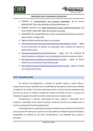 ORIENTAÇÕES PARA O PLANEJAMENTO ESCOLAR 2014
Página 121 de 205
 FERREIRA, E.S. Etnomatemática: Uma proposta metodológica. Rio de Janeiro:
MEM/USU1997. 101p. (Série Reflexão em Educação Matemática, 3).
 FERREIRA, Mariana K. Leal. Ideias matemáticas de povos culturalmente distintos. São
Paulo: FAPESP: Global, 2002. 280p. (Antropologia e educação).
 SKOVSMOSE, Ole. Educação Matemática Crítica: Uma questão de Democracia. Campinas:
Papirus Editora, 1ª edição, 2001.
 Páginas da Rede (internet) que podem ser consultadas:
 http://leaozinho.receita.fazenda.gov.br/cadadostres/casadospoderes/_p7.htm - página
do site do Ministério da Fazenda, com explicações sobre a história dos tributos ao
público infanto-juvenil.
 http://www.portaltributario.com.br/tributos.htm - página com lista atualizada de
tributos (impostos, contribuições, taxas, contribuições de melhoria) existentes no Brasil.
 http://www.tesouro.fazenda.gov.br/siaf/atribuicoes_01_02.asp - página da Receita
Federal com a Lei de Diretrizes Orçamentárias (LDO).
 http://www9.senado.gov.br/portal/page/portal/orcamento_senado - página do Senado
com o Orçamento da União.
2.6.17 Educação em Saúde
No momento do planejamento, a atenção às questões relativas à saúde reforça o
compromisso da escola e educadores com a possibilidade de desempenhar o direito que o indivíduo
e cidadão tem de conhecer-se, de cuidar apropriadamente de si mesmo, de buscar qualidade de vida
por meio do alcance de melhores condições de moradia, de trabalho, de lazer, do acesso e da
utilização dos equipamentos públicos culturais, educacionais e de atenção à saúde.
Considerando-se a natureza interdisciplinar do tema, impõe-se a necessidade de se
considerar a diversidade social, cultural, econômica, de gênero, de etnias, de condições físicas e
mentais, da presença de transtornos globais gerais.
Na educação formal, o significado da Educação em Saúde traduz a importância do direito dos
alunos que precisam saber para o alcance de uma vida saudável e protegida de possíveis alterações e
desequilíbrios no ambiente em que vivem, considerando-se a sua integridade física, psíquica e
emocional.
 