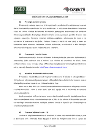 ORIENTAÇÕES PARA O PLANEJAMENTO ESCOLAR 2014
Página 124 de 205
1) Prevenção também se Ensina
É importante conhecer ou rever o kit de materiais Prevenção também se Ensina que integra o
acervo de sua escola, encaminhado em 2013 também para as escolas que desenvolvem o Programa
Escola da Família. Trata-se de conjunto de materiais pedagógicos diversificados que oferecem
diferentes possibilidades de ampliação de conhecimento sobre as principais questões de saúde e de
educação preventiva. Apresenta materiais didático-pedagógicos selecionados de modo a se
articularem à programação curricular. Portanto, integra o acervo da sua escola e deve ser
considerado neste momento. Lembre-se também professor(a), de considerar os kits Prevenção
também se Ensina que sua escola recebeu nos anos anteriores.
2) Programa de Proteção Escolar
Lembre-se professor(a) de que o Programa de Proteção Escolar, por meio do Professor(a)
Mediador(a), pode contribuir para a melhoria das relações de convivência na escola. Tome
conhecimento ou reveja com o(a) colega o Manual de Proteção Escolar e Promoção da Cidadania e
outros materiais disponíveis no site: http://www.educacao.sp.gov.br/spec/
3) Núcleo de Inclusão Educacional – NINC
O Núcleo de Inclusão Educacional, integra a Coordenadoria de Gestão da Educação Básica –
CGEB, atuando sobre as questões que envolvem a Educação Indígena, Quilombola, Educação para as
Relações Étnico-raciais, Educação nas Prisões e Fundação Casa.
Neste ano, o NINC dedica-se também às questões da Diversidade Sexual, reforçando também
o caráter transversal. Assim, a escola conta com esta equipe para o tratamento de questões
relacionadas ao tema.
Lembramos ainda professor(a) que o assunto da diversidade sexual é abordado quando se
trata das questões de saúde, exclusivamente porque se trata de um assunto de Sexualidade que, por
sua vez integra a natureza humana, e compõe, portanto o leque de aspectos que convergem para o
conceito ampliado de saúde.
4) Programa Saúde na Escola – PSE
Trata-se de programa intersetorial do Ministério da Saúde e do Ministério da Educação, que
se desenvolve com a interação dessas Equipes de Saúde da Atenção Básica com as Equipes de
 