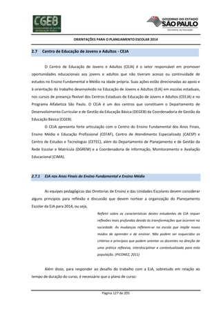 ORIENTAÇÕES PARA O PLANEJAMENTO ESCOLAR 2014
Página 127 de 205
2.7 Centro de Educação de Jovens e Adultos - CEJA
O Centro de Educação de Jovens e Adultos (CEJA) é o setor responsável em promover
oportunidades educacionais aos jovens e adultos que não tiveram acesso ou continuidade de
estudos no Ensino Fundamental e Médio na idade própria. Suas ações estão direcionadas ao apoio e
à orientação do trabalho desenvolvido na Educação de Jovens e Adultos (EJA) em escolas estaduais,
nos cursos de presença flexível dos Centros Estaduais de Educação de Jovens e Adultos (CEEJA) e no
Programa Alfabetiza São Paulo. O CEJA é um dos centros que constituem o Departamento de
Desenvolvimento Curricular e de Gestão da Educação Básica (DEGEB) da Coordenadoria de Gestão da
Educação Básica (CGEB).
O CEJA apresenta forte articulação com o Centro do Ensino Fundamental dos Anos Finais,
Ensino Médio e Educação Profissional (CEFAF), Centro de Atendimento Especializado (CAESP) e
Centro de Estudos e Tecnologias (CETEC), além do Departamento de Planejamento e de Gestão da
Rede Escolar e Matrícula (DGREM) e a Coordenadoria de Informação, Monitoramento e Avaliação
Educacional (CIMA).
2.7.1 EJA nos Anos Finais do Ensino Fundamental e Ensino Médio
As equipes pedagógicas das Diretorias de Ensino e das Unidades Escolares devem considerar
alguns princípios para reflexão e discussão que devem nortear a organização do Planejamento
Escolar da EJA para 2014, ou seja,
Refletir sobre as características destes estudantes de EJA requer
reflexões mais profundas devido às transformações que ocorrem na
sociedade. As mudanças refletem-se na escola que impõe novos
modos de aprender e de ensinar. Não podem ser esquecidos os
critérios e princípios que podem orientar os docentes na direção de
uma prática reflexiva, interdisciplinar e contextualizada para esta
população. (PICONEZ, 2011)
Além disso, para responder ao desafio do trabalho com a EJA, sobretudo em relação ao
tempo de duração do curso, é necessário que o plano de curso:
 