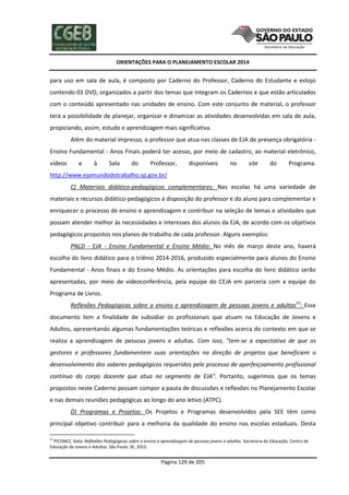 ORIENTAÇÕES PARA O PLANEJAMENTO ESCOLAR 2014
Página 129 de 205
para uso em sala de aula, é composto por Caderno do Professor, Caderno do Estudante e estojo
contendo 03 DVD, organizados a partir dos temas que integram os Cadernos e que estão articulados
com o conteúdo apresentado nas unidades de ensino. Com este conjunto de material, o professor
terá a possibilidade de planejar, organizar e dinamizar as atividades desenvolvidas em sala de aula,
propiciando, assim, estudo e aprendizagem mais significativa.
Além do material impresso, o professor que atua nas classes de EJA de presença obrigatória -
Ensino Fundamental - Anos Finais poderá ter acesso, por meio de cadastro, ao material eletrônico,
vídeos e à Sala do Professor, disponíveis no site do Programa.
http://www.ejamundodotrabalho.sp.gov.br/
C) Materiais didático-pedagógicos complementares: Nas escolas há uma variedade de
materiais e recursos didático-pedagógicos à disposição do professor e do aluno para complementar e
enriquecer o processo de ensino e aprendizagem e contribuir na seleção de temas e atividades que
possam atender melhor às necessidades e interesses dos alunos da EJA, de acordo com os objetivos
pedagógicos propostos nos planos de trabalho de cada professor. Alguns exemplos:
PNLD - EJA - Ensino Fundamental e Ensino Médio: No mês de março deste ano, haverá
escolha do livro didático para o triênio 2014-2016, produzido especialmente para alunos do Ensino
Fundamental - Anos finais e do Ensino Médio. As orientações para escolha do livro didático serão
apresentadas, por meio de videoconferência, pela equipe do CEJA em parceria com a equipe do
Programa de Livros.
Reflexões Pedagógicas sobre o ensino e aprendizagem de pessoas jovens e adultas53
: Esse
documento tem a finalidade de subsidiar os profissionais que atuam na Educação de Jovens e
Adultos, apresentando algumas fundamentações teóricas e reflexões acerca do contexto em que se
realiza a aprendizagem de pessoas jovens e adultas. Com isso, "tem-se a expectativa de que os
gestores e professores fundamentem suas orientações na direção de projetos que beneficiem o
desenvolvimento dos saberes pedagógicos requeridos pelo processo de aperfeiçoamento profissional
contínuo do corpo docente que atua no segmento de EJA". Portanto, sugerimos que os temas
propostos neste Caderno possam compor a pauta de discussões e reflexões no Planejamento Escolar
e nas demais reuniões pedagógicas ao longo do ano letivo (ATPC).
D) Programas e Projetos: Os Projetos e Programas desenvolvidos pela SEE têm como
principal objetivo contribuir para a melhoria da qualidade do ensino nas escolas estaduais. Desta
53
PICONEZ, Stela. Reflexões Pedagógicas sobre o ensino e aprendizagem de pessoas jovens e adultas. Secretaria de Educação, Centro de
Educação de Jovens e Adultos. São Paulo: SE, 2013.
 