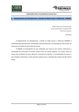 ORIENTAÇÕES PARA O PLANEJAMENTO ESCOLAR 2014
Página 13 de 205
2 Departamento de Planejamento e Gestão da Rede Escolar e Matrícula - DGREM
O Não é sempre certo na vida da gente.
Por que não aprender a conquistar o SIM?
O Sim é uma conquista.
Eliana Zaqui
O Departamento de Planejamento e Gestão da Rede Escolar e Matrícula (DGREM) é
responsável pelo planejamento, coordenação, dimensionamento e normatização da rede escolar, da
matrícula e do trajeto da vida escolar dos alunos.
O DGREM, no desempenho de suas atribuições por meio de seus Centros, dimensiona a
necessidade de construção de escolas, instala cursos nas escolas públicas, cria escolas, forma as
classes para atribuição de aulas, gerencia o processo de matrícula, a municipalização do ensino e
seus impactos, dimensiona e indica possíveis espaços para a instalação dos projetos da SEE, dentre
outros.
 