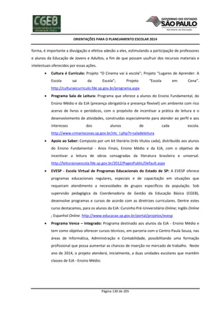 ORIENTAÇÕES PARA O PLANEJAMENTO ESCOLAR 2014
Página 130 de 205
forma, é importante a divulgação e efetiva adesão a eles, estimulando a participação de professores
e alunos da Educação de Jovens e Adultos, a fim de que possam usufruir dos recursos materiais e
intelectuais oferecidos por essas ações.
 Cultura é Currículo: Projeto “O Cinema vai à escola”; Projeto “Lugares de Aprender: A
Escola sai da Escola”; Projeto “Escola em Cena”.
http://culturaecurriculo.fde.sp.gov.br/programa.aspx
 Programa Sala de Leitura: Programa que oferece a alunos do Ensino Fundamental, do
Ensino Médio e da EJA (presença obrigatória e presença flexível) um ambiente com rico
acervo de livros e periódicos, com o propósito de incentivar a prática de leitura e o
desenvolvimento de atividades, construídas especialmente para atender ao perfil e aos
interesses dos alunos de cada escola.
http://www.crmariocovas.sp.gov.br/ntc_l.php?t=saladeleitura
 Apoio ao Saber: Composto por um kit literário (três títulos cada), distribuído aos alunos
do Ensino Fundamental - Anos Finais, Ensino Médio e da EJA, com o objetivo de
incentivar a leitura de obras consagradas da literatura brasileira e universal.
http://leiturasnaescola.fde.sp.gov.br/2012/PagesPublic/Default.aspx
 EVESP - Escola Virtual de Programas Educacionais do Estado de SP: A EVESP oferece
programas educacionais regulares, especiais e de capacitação em situações que
requeiram atendimento a necessidades de grupos específicos da população. Sob
supervisão pedagógica da Coordenadoria de Gestão da Educação Básica (CGEB),
desenvolve programas e cursos de acordo com as diretrizes curriculares. Dentre estes
curso destacamos, para os alunos da EJA: Cursinho Pré-Universitário Online; Inglês Online
; Espanhol Online. http://www.educacao.sp.gov.br/portal/projetos/evesp
 Programa Vence – Integrado: Programa destinado aos alunos da EJA - Ensino Médio e
tem como objetivo oferecer cursos técnicos, em parceria com o Centro Paula Souza, nas
áreas de Informática, Administração e Contabilidade, possibilitando uma formação
profissional que possa aumentar as chances de inserção no mercado de trabalho. Neste
ano de 2014, o projeto atenderá, inicialmente, a duas unidades escolares que mantêm
classes de EJA - Ensino Médio:
 
