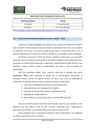 ORIENTAÇÕES PARA O PLANEJAMENTO ESCOLAR 2014
Página 131 de 205
Diretorias de Ensino Escolas
DE Itapeva Dr. Raul Venturelli
DE Norte 1 Prof. Ayres de Moura
Site: http://www.educacao.sp.gov.br/portal/projetos/rede-ensino-medio-tecnico
2.7.2 EJA nos Centros Estaduais de Educação de Jovens e Adultos - CEEJA
Sugerimos às equipes pedagógicas dos CEEJA que nas reuniões de Planejamento revisitem
todo o material e roteiros de estudos que são utilizados no atendimento dos alunos, com o objetivo
de atualizá-los. Para tanto, o Currículo do Estado de São Paulo é o documento oficial e traz as
diretrizes necessárias para a seleção de conteúdos, competências e habilidades a serem trabalhadas.
Há também a pesquisa do “Perfil dos Alunos”, realizada em 2013, que é um instrumento
importante sobre as características dos alunos de cada CEEJA e também da rede estadual de ensino.
Este poderá ser utilizado pelas equipes para a organização e planejamento das ações do Centro, pois
possibilita à equipe conhecer melhor as especificidades dos alunos e suas necessidades de
aprendizagem.
Além dos documentos citados acima, sugerimos ainda que as avaliações dos alunos,
processuais e finais, sejam atualizadas, de acordo com as recomendações apresentadas na
Orientação Técnica, ocorrida no segundo semestre de 2013, e que tratou da elaboração de
instrumentos de avaliação. Reiteramos alguns aspectos que devem ser observados:
 competência e habilidade requeridas para formulação do item;
 elaboração de itens com linguagem clara e objetiva;
 isenção de valores que comprometam a resposta dos alunos;
 proposição de situação-problema;
 diagramação que contribua para a leitura e compreensão da questão.
Para que os Centros possam encaminhar esta discussão, sugerimos que consultem o texto
elaborado pelo Prof. Roberto Catelli, da USP, intitulado “Orientações para a elaboração de
instrumentos de avaliação”, encaminhado a todas as equipes dos CEEJA, em 2013.
Estas orientações visam à construção do sistema do “Banco de Questões” a ser implantado
em 2014, em atendimento à Res. SE 77/2011.
 