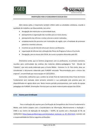 ORIENTAÇÕES PARA O PLANEJAMENTO ESCOLAR 2014
Página 132 de 205
Além destas ações, é importante também refletir sobre as atividades cotidianas, visando à
qualidade do trabalho a ser desenvolvido, tais como:
 divulgação das matrículas na comunidade local;
 planejamento e organização das reuniões para os novos alunos;
 planejamento das oficinas e visitas culturais a serem realizadas;
 estabelecimento de parcerias com instituições da região, com a finalidade de promover
palestras e eventos culturais;
 incentivo ao uso da Sala de Leitura por alunos e professores;
 organização de oficinas com utilização dos filmes do Programa Cultura é Currículo;
 Divulgação, para os alunos dos CEEJA, de cursos e projetos oferecidos pela SEE.
Orientamos ainda, que os Centros programem com os professores, no primeiro semestre,
reuniões para continuidade das análises dos materiais didático-pedagógicos “EJA - Mundo do
Trabalho”, que está sendo elaborado para o Ensino Médio - Volumes II e III. Para tanto, deve ser
considerado o documento elaborado pela FUNDAP intitulado “Recomendação para a leitura dos
originais”, encaminhado por nossa equipe em 10/12/2013.
Concluindo, ratificamos que a análise da versão final do material dos Anos Finais do Ensino
Fundamental será realizada neste primeiro semestre e sua publicação está prevista para ser
disponibilizada em agosto deste ano. Neste mesmo período promoveremos, com auxílio da equipe
pedagógica da FUNDAP, Orientações Técnicas para uso deste material pelas equipes dos CEEJA.
2.7.3 Exames para Certificação
Para a realização dos exames para Certificação de Competência dos Ensinos Fundamental e
Médio, este Centro coopera com a Coordenadoria de Informação, Monitoramento e Avaliação –
CIMA e seu Centro de Aplicação de Avaliações – CEAPA, de acordo com a Resolução SE 49, de
10/05/2012 (http://www.profdomingos.com.br/estadual_resolucao_se_49_2012.html), estando sob
a responsabilidade do CEJA as seguintes atribuições:
 