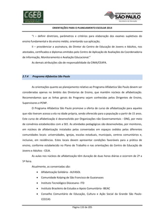 ORIENTAÇÕES PARA O PLANEJAMENTO ESCOLAR 2014
Página 133 de 205
“I – definir diretrizes, parâmetros e critérios para elaboração dos exames supletivos do
ensino fundamental e do ensino médio, orientando sua aplicação;
II – providenciar a assinatura, do Diretor do Centro de Educação de Jovens e Adultos, nos
atestados, certificados e diplomas emitidos pelo Centro de Aplicação de Avaliações da Coordenadoria
de Informação, Monitoramento e Avaliação Educacional.”
As demais atribuições são de responsabilidade da CIMA/CEAPA.
2.7.4 Programa Alfabetiza São Paulo
As orientações quanto ao planejamento relativo ao Programa Alfabetiza São Paulo devem ser
consideradas apenas no âmbito das Diretorias de Ensino, que mantêm núcleos de alfabetização.
Recomendamos que as linhas gerais do Programa sejam conhecidas pelos Dirigentes de Ensino,
Supervisores e PCNP.
O Programa Alfabetiza São Paulo promove a oferta de curso de alfabetização para aqueles
que não tiveram acesso a ela na idade própria, sendo oferecido para a população a partir de 15 anos.
Este curso de alfabetização é desenvolvido por Organizações não Governamentais - ONG, por meio
de convênios estabelecidos com a SEE. As atividades pedagógicas são desenvolvidas, por monitores,
em núcleos de alfabetização instalados pelas conveniadas em espaços cedidos pelas diferentes
comunidades locais: universidades, igrejas, escolas estaduais, municipais, centros comunitários e,
inclusive, em residências. Estes locais devem apresentar condições favoráveis para a prática de
ensino, conforme estabelecido no Plano de Trabalho e nas orientações do Centro de Educação de
Jovens e Adultos - CEJA.
As aulas nos núcleos de alfabetização têm duração de duas horas diárias e ocorrem de 2ª a
5ª feira.
Atualmente, as conveniadas são:
 Alfabetização Solidária - ALFASOL
 Comunidade Kolping de São Francisco de Guaianazes
 Instituto Tecnológico Diocesano- ITD
 Instituto Brasileiro de Estudos e Apoio Comunitário- IBEAC
 Conselho Comunitário de Educação, Cultura e Ação Social da Grande São Paulo-
CCECAS
 