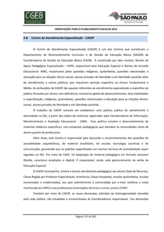 ORIENTAÇÕES PARA O PLANEJAMENTO ESCOLAR 2014
Página 137 de 205
2.8 Centro de Atendimento Especializado - CAESP
O Centro de Atendimento Especializado (CAESP) é um dos Centros que constituem o
Departamento de Desenvolvimento Curricular e de Gestão da Educação Básica (DEGEB) da
Coordenadoria de Gestão da Educação Básica (CGEB). É constituído por dois núcleos: Núcleo de
Apoio Pedagógico Especializado – CAPE, responsável pela Educação Especial e Núcleo de Inclusão
Educacional- NINC, responsável pelas questões indígenas, quilombolas, questões relacionadas à
educação para as relações étnico-raciais, alunos privados de liberdade e em liberdade assistida além
do atendimento a outros públicos que requeiram atenção específica no Ensino Fundamental e
Médio. As atribuições do CAESP são aquelas referentes ao atendimento especializado e específico ao
público formado por alunos com deficiência, transtorno global do desenvolvimento, altas habilidades
e superdotação, indígenas, quilombolas, questões relacionadas à educação para as relações étnico-
raciais, alunos privados de liberdade e em liberdade assistida.
O trabalho do CAESP consiste em estabelecer uma política pública de atendimento à
diversidade na SEE, a partir dos dados de matrícula registrados pela Coordenadoria de Informação,
Monitoramento e Avaliação Educacional - CIMA. Essa política envolve o desenvolvimento de
materiais didáticos específicos, com propostas pedagógicas que atendam às necessidades tanto de
alunos quanto de professores.
Além disso, este Centro é responsável pela discussão e encaminhamento das questões de
acessibilidade arquitetônica, de material (mobiliário, kit escolar, tecnologia assistiva) e de
comunicação, garantindo que os padrões especificados em normas técnicas de acessibilidade sejam
seguidos na SEE. Por meio do CAPE, há adaptação de material pedagógico em formato acessível
(Braille, caracteres ampliados e digital). É responsável, ainda, pelo gerenciamento da verba da
Educação Especial.
O CAESP acompanha, orienta e presta atendimento pedagógico aos alunos (Sala de Recursos,
Classe Regida por Professor Especializado, Itinerância, Classe Hospitalar, escolas quilombolas, escolas
conveniadas e credenciadas), aos pais (atendimento à comunidade por e-mail, telefone e visita
monitorada ao CAPE) e aos professores (orientações técnicas e cursos, junto à EFAP).
Também por meio do CAESP, as novas demandas, advindas da heterogeneidade atendida
pela rede pública, são estudadas e encaminhadas às Coordenadorias responsáveis. Tais demandas
 