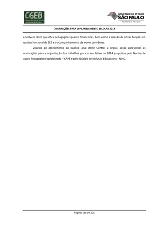 ORIENTAÇÕES PARA O PLANEJAMENTO ESCOLAR 2014
Página 138 de 205
envolvem tanto questões pedagógicas quanto financeiras, bem como a criação de novas funções no
quadro funcional da SEE e o acompanhamento de novos convênios.
Visando ao atendimento do público alvo deste Centro, a seguir, serão apresentas as
orientações para a organização dos trabalhos para o ano letivo de 2014 propostas pelo Núcleo de
Apoio Pedagógico Especializado – CAPE e pelo Núcleo de Inclusão Educacional- NINC.
 