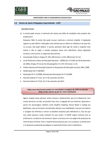 ORIENTAÇÕES PARA O PLANEJAMENTO ESCOLAR 2014
Página 139 de 205
2.9 Núcleo de Apoio Pedagógico Especializado - CAPE
Questões Iniciais
a) A escola pode recusar a matrícula dos alunos por falta de condições e/ou preparo dos
professores?
Resposta: Não! A escola não pode recusar matrícula a nenhum cidadão. A legislação
vigente no país define a educação como direito que se refere ao indivíduo e do qual ele,
ou os pais, não pode abdicar. A escola, portanto, deve agir de modo a respeitar esse
direito e não se negar a receber qualquer aluno com deficiência. Dessa legislação
constam, entre outros, os seguintes documentos:
 Constituição Federal: Artigos 5º; 205; 206 (incisos I e VII); 208 (incisos III e V).
 Lei de Diretrizes e Bases da Educação Nacional – LDBEN (Lei nº 9.394, de 20 de dezembro
de 1996): Artigos 4º (inciso III); 58 (parágrafos 1º a 3º); 59 (incisos I a IV).
 Política Nacional de Educação Especial na Perspectiva da Educação Inclusiva, MEC, 2008.
 Deliberação CEE nº 68/2007.
 Resolução SE nº 11/2008, alterada pela Resolução SE nº 31/2008.
 Decreto Federal nº 7.611, de 17 de novembro de 2011.
 Decreto Federal nº 7.612, de 17 de novembro de 2011.
Agora, imagine essas pessoas, ainda crianças e adolescentes, que já se depararam com
muitas barreiras na vida, encarando mais uma, a negação de sua matrícula. Aproveite e
pense em personagens célebres como Stephen Hawking, Dorina Nowil e Ludwig van
Beethoven, que se tornaram reconhecidas não por suas inabilidades, mas por seu talento
e coragem de enfrentar e vencer os desafios impostos pela deficiência e, mais do que
isso, pelas pessoas e pelo contexto em que viviam. O CAESP sugere inclusive que os
professores, no decorrer do semestre, façam uma busca em uma página de pesquisas da
internet para conhecer mais a respeito dessas pessoas que, em sua época, se destacaram
e se destacam quebrando paradigmas e superando limites como a deficiência.
Todos esses documentos podem ser consultados na página do CAPE na internet
(http://cape.edunet.sp.gov.br, menu Legislação).
 