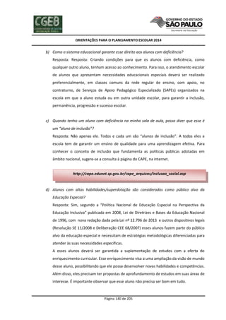 ORIENTAÇÕES PARA O PLANEJAMENTO ESCOLAR 2014
Página 140 de 205
b) Como o sistema educacional garante esse direito aos alunos com deficiência?
Resposta: Resposta: Criando condições para que os alunos com deficiência, como
qualquer outro aluno, tenham acesso ao conhecimento. Para isso, o atendimento escolar
de alunos que apresentam necessidades educacionais especiais deverá ser realizado
preferencialmente, em classes comuns da rede regular de ensino, com apoio, no
contraturno, de Serviços de Apoio Pedagógico Especializado (SAPEs) organizados na
escola em que o aluno estuda ou em outra unidade escolar, para garantir a inclusão,
permanência, progressão e sucesso escolar.
c) Quando tenho um aluno com deficiência na minha sala de aula, posso dizer que esse é
um “aluno de inclusão”?
Resposta: Não apenas ele. Todos e cada um são “alunos de inclusão”. A todos eles a
escola tem de garantir um ensino de qualidade para uma aprendizagem efetiva. Para
conhecer o conceito de inclusão que fundamenta as políticas públicas adotadas em
âmbito nacional, sugere-se a consulta à página do CAPE, na internet.
d) Alunos com altas habilidades/superdotação são considerados como público alvo da
Educação Especial?
Resposta: Sim, segundo a “Política Nacional de Educação Especial na Perspectiva da
Educação Inclusiva” publicada em 2008, Lei de Diretrizes e Bases da Educação Nacional
de 1996, com nova redação dada pela Lei nº 12.796 de 2013 e outros dispositivos legais
(Resolução SE 11/2008 e Deliberação CEE 68/2007) esses alunos fazem parte do público
alvo da educação especial e necessitam de estratégias metodológicas diferenciadas para
atender às suas necessidades específicas.
A esses alunos deverá ser garantida a suplementação de estudos com a oferta do
enriquecimento curricular. Esse enriquecimento visa a uma ampliação da visão de mundo
desse aluno, possibilitando que ele possa desenvolver novas habilidades e competências.
Além disso, eles precisam ter propostas de aprofundamento de estudos em suas áreas de
interesse. É importante observar que esse aluno não precisa ser bom em tudo.
http://cape.edunet.sp.gov.br/cape_arquivos/inclusao_social.asp
 
