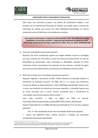 ORIENTAÇÕES PARA O PLANEJAMENTO ESCOLAR 2014
Página 141 de 205
Além disso, esta Secretaria já possui uma política de atendimento dirigida a esse
alunado, que foi definida pela Resolução SE 81/2012, que dispõe sobre o processo de
aceleração de estudos para alunos com altas habilidades/superdotação no sistema
estadual de ensino de São Paulo e dá providências correlatas.
e) O que são necessidades educacionais especiais?
Resposta: São assim consideradas aquelas que exigem métodos recursos e estratégias
aos quais, somente por meio deles, o aluno tem acesso ao conhecimento, em vista de
dificuldades de comunicação, visão, locomoção ou dificuldades advindas de limites
intelectuais. Outras necessidades são originadas do alto interesse e atenção de alguns
alunos por assuntos determinados ou da presença de habilidades acima da média.
f) Quem são os alunos com necessidades educacionais especiais?
Resposta: Segundo o documento do MEC “Política Nacional de Educação Especial na
Perspectiva da Educação Inclusiva”, de 2008, são os “(...) alunos com deficiência,
transtornos globais de desenvolvimento e altas habilidades/superdotação. Nestes casos
e outros, que implicam em transtornos funcionais específicos, a Educação Especial atua
de forma articulada com o ensino comum, orientando para o atendimento às
necessidades educacionais especiais desses alunos...”.
Você pode encontrar o texto na página do CAPE na internet:
http://cape.edunet.sp.gov.br/cape_arquivos/MEC-SEESP_Politica_Nacional.pdf.
Quanto a Resolução SE nº 11/2008, alterada pela Resolução SE nº 31, ela traz a seguinte
definição54
:
“Art. 1º - São considerados alunos com necessidades educacionais especiais:
I - alunos com deficiência física, mental, sensorial e múltipla, que demandem
atendimento educacional especializado;
54
Além de disponível no site do CAPE, essa Resolução também pode ser consultada por meio do seguinte link:
http://siau.edunet.sp.gov.br/ItemLise/arquivos/11_08.HTM?Time=4/7/2011, Acessado em 15/01/2013.
Para maiores informações a respeito do tema consulte o livro “Um olhar para as altas
habilidades: construindo caminhos”, disponível para download na página do CAPE
http://cape.edunet.sp.gov.br/cape_arquivos/Um_Olhar_Para_As_Altas_habilidades.pdf
 