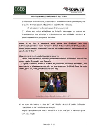 ORIENTAÇÕES PARA O PLANEJAMENTO ESCOLAR 2014
Página 142 de 205
II - alunos com altas habilidades, superdotação e grande facilidade de aprendizagem, que
os levem a dominar, rapidamente, conceitos, procedimentos e atitudes;
III - alunos com transtornos invasivos de desenvolvimento;
IV - alunos com outras dificuldades ou limitações acentuadas no processo de
desenvolvimento, que dificultam o acompanhamento das atividades curriculares e
necessitam de recursos pedagógicos adicionais.”
g) No texto lido aparece a sigla SAPE que significa Serviço de Apoio Pedagógico
Especializado. O que é realmente esse Serviço?
Resposta: Novamente com base na Resolução SE nº 11/2008, para se ter claro o que é
SAPE e sua função:
Agora, já foi feita a explanação sobre alunos com deficiência, com altas
habilidades/superdotação e com Transtornos Globais do Desenvolvimento (TGD), que são os
alunos com necessidades educacionais especiais, que tal experimentar a vivência de situações
semelhantes às deles?
São propostas as seguintes atividades aos professores:
1 - Simular a deficiência visual vendando professores voluntários e convidá-los a circular pelo
espaço escolar. Depois abrir para discussão.
2 - Sugerir a limitação motora e auditiva de professores voluntários, novamente, para
experimentar as dificuldades encontradas por uma pessoa com deficiência física. (ex; mãos
atadas, pesos nas pernas, protetores auriculares etc.)
Atividade desenvolvida em Orientação Técnica para PCNPs no CAPE
 