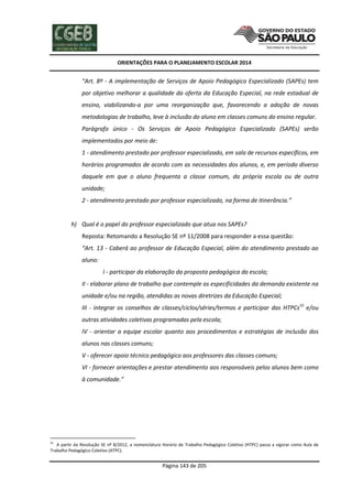 ORIENTAÇÕES PARA O PLANEJAMENTO ESCOLAR 2014
Página 143 de 205
“Art. 8º - A implementação de Serviços de Apoio Pedagógico Especializado (SAPEs) tem
por objetivo melhorar a qualidade da oferta da Educação Especial, na rede estadual de
ensino, viabilizando-a por uma reorganização que, favorecendo a adoção de novas
metodologias de trabalho, leve à inclusão do aluno em classes comuns do ensino regular.
Parágrafo único - Os Serviços de Apoio Pedagógico Especializado (SAPEs) serão
implementados por meio de:
1 - atendimento prestado por professor especializado, em sala de recursos específicos, em
horários programados de acordo com as necessidades dos alunos, e, em período diverso
daquele em que o aluno frequenta a classe comum, da própria escola ou de outra
unidade;
2 - atendimento prestado por professor especializado, na forma de itinerância.”
h) Qual é o papel do professor especializado que atua nos SAPEs?
Reposta: Retomando a Resolução SE nº 11/2008 para responder a essa questão:
“Art. 13 - Caberá ao professor de Educação Especial, além do atendimento prestado ao
aluno:
I - participar da elaboração da proposta pedagógica da escola;
II - elaborar plano de trabalho que contemple as especificidades da demanda existente na
unidade e/ou na região, atendidas as novas diretrizes da Educação Especial;
III - integrar os conselhos de classes/ciclos/séries/termos e participar das HTPCs55
e/ou
outras atividades coletivas programadas pela escola;
IV - orientar a equipe escolar quanto aos procedimentos e estratégias de inclusão dos
alunos nas classes comuns;
V - oferecer apoio técnico pedagógico aos professores das classes comuns;
VI - fornecer orientações e prestar atendimento aos responsáveis pelos alunos bem como
à comunidade.”
55
A partir da Resolução SE nº 8/2012, a nomenclatura Horário de Trabalho Pedagógico Coletivo (HTPC) passa a vigorar como Aula de
Trabalho Pedagógico Coletivo (ATPC).
 