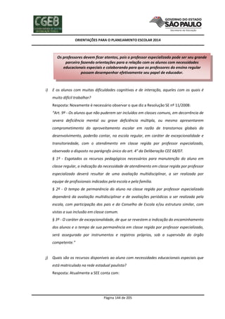 ORIENTAÇÕES PARA O PLANEJAMENTO ESCOLAR 2014
Página 144 de 205
i) E os alunos com muitas dificuldades cognitivas e de interação, aqueles com os quais é
muito difícil trabalhar?
Resposta: Novamente é necessário observar o que diz a Resolução SE nº 11/2008:
“Art. 9º - Os alunos que não puderem ser incluídos em classes comuns, em decorrência de
severa deficiência mental ou grave deficiência múltipla, ou mesmo apresentarem
comprometimento do aproveitamento escolar em razão de transtornos globais do
desenvolvimento, poderão contar, na escola regular, em caráter de excepcionalidade e
transitoriedade, com o atendimento em classe regida por professor especializado,
observado o disposto no parágrafo único do art. 4° da Deliberação CEE 68/07.
§ 1º - Esgotados os recursos pedagógicos necessários para manutenção do aluno em
classe regular, a indicação da necessidade de atendimento em classe regida por professor
especializado deverá resultar de uma avaliação multidisciplinar, a ser realizada por
equipe de profissionais indicados pela escola e pela família.
§ 2º - O tempo de permanência do aluno na classe regida por professor especializado
dependerá da avaliação multidisciplinar e de avaliações periódicas a ser realizada pela
escola, com participação dos pais e do Conselho de Escola e/ou estrutura similar, com
vistas a sua inclusão em classe comum.
§ 3º - O caráter de excepcionalidade, de que se revestem a indicação do encaminhamento
dos alunos e o tempo de sua permanência em classe regida por professor especializado,
será assegurado por instrumentos e registros próprios, sob a supervisão do órgão
competente.”
j) Quais são os recursos disponíveis ao aluno com necessidades educacionais especiais que
está matriculado na rede estadual paulista?
Resposta: Atualmente a SEE conta com:
Os professores devem ficar atentos, pois o professor especializado pode ser seu grande
parceiro fazendo orientações para a relação com os alunos com necessidades
educacionais especiais e colaborando para que os professores do ensino regular
possam desempenhar efetivamente seu papel de educador.
 