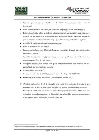 ORIENTAÇÕES PARA O PLANEJAMENTO ESCOLAR 2014
Página 145 de 205
 Apoio de professores especializados em deficiência física, visual, auditiva e mental
(intelectual);
 Livros e textos diversos em Braille, em caracteres ampliados, ou em formato digital;
 Dicionário de inglês, tabela periódica e todos os materiais que compõem os programas e
projetos da SEE adaptados (Braille/Caracteres Ampliados/Digital); cadernos adaptados
para alunos com paralisia cerebral ou cegos que utilizam máquina Braille ou reglete;
 Aquisição de mobiliário adaptado (mesas e cadeiras);
 Plano de acessibilidade nas escolas;
 Cuidador para alunos com deficiência física que necessitam de apoio para alimentação,
locomoção e higiene.
 Aquisição de recursos pedagógicos e equipamentos específicos para atendimento das
demandas específicas de cada escola;
 Transporte escolar para alunos com grave comprometimento que interfira na sua
possibilidade de locomoção até a escola;
 Convênios com Instituições56
;
 Professor Interlocutor de LIBRAS, de acordo com a Resolução SE nº 38/2009;
 Kits escolares adaptados para alunos com deficiência visual e física.
k) Afinal, se o aluno tem direito à educação, se a escola tem obrigação de recebê-lo, e a
equipe escolar? A Secretaria de Educação fornecerá alguma ajuda para esse trabalho?
Resposta: A CGEB mantém Núcleo de Apoio Pedagógico Especializado-CAPE, que tem
realizado a formação das equipes de Educação Especial das DEs, para que proporcionem
às equipes escolares orientações técnicas, cursos, etc.
56
Maiores informações disponíveis em: http://cape.edunet.sp.gov.br/cape_arquivos/convenio.asp, Acessado em 15/01/2013.
 