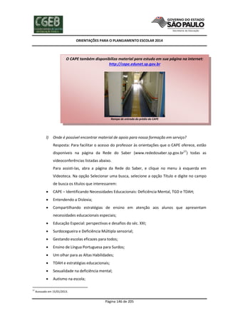 ORIENTAÇÕES PARA O PLANEJAMENTO ESCOLAR 2014
Página 146 de 205
l) Onde é possível encontrar material de apoio para nossa formação em serviço?
Resposta: Para facilitar o acesso do professor às orientações que o CAPE oferece, estão
disponíveis na página da Rede do Saber (www.rededosaber.sp.gov.br57
) todas as
videoconferências listadas abaixo.
Para assisti-las, abra a página da Rede do Saber, e clique no menu à esquerda em
Videoteca. Na opção Selecionar uma busca, selecione a opção Título e digite no campo
de busca os títulos que interessarem:
 CAPE – Identificando Necessidades Educacionais: Deficiência Mental, TGD e TDAH;
 Entendendo a Dislexia;
 Compartilhando estratégias de ensino em atenção aos alunos que apresentam
necessidades educacionais especiais;
 Educação Especial: perspectivas e desafios do séc. XXI;
 Surdocegueira e Deficiência Múltipla sensorial;
 Gestando escolas eficazes para todos;
 Ensino de Língua Portuguesa para Surdos;
 Um olhar para as Altas Habilidades;
 TDAH e estratégias educacionais;
 Sexualidade na deficiência mental;
 Autismo na escola;
57
Acessado em 15/01/2013.
O CAPE também disponibiliza material para estudo em sua página na internet:
http://cape.edunet.sp.gov.br
Rampa de entrada do prédio do CAPE
 