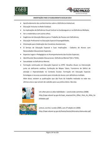 ORIENTAÇÕES PARA O PLANEJAMENTO ESCOLAR 2014
Página 147 de 205
 Aprofundamento dos conhecimentos sobre a Deficiência Intelectual;
 Educação Inclusiva na Rede Estadual;
 As implicações da Deficiência Visual Cortical na Surdocegueira e na Deficiência Múltipla;
 Ver a matemática com outros olhos;
 Exigências da Educação Básica para o Trabalho da Pessoa com Deficiência;
 Educação Profissional na Educação Especial Empregabilidade;
 Orientação para Celebração dos Convênios Assistenciais;
 O Serviço de Educação Especial e Suas Implicações - Cadastro de Alunos com
Necessidades Educacionais Especiais; .
 Aspectos Legais e Pedagógicos no Acompanhamento das Escolas Especiais;
 Identificando Necessidades Educacionais: Deficiência Mental TGD e TDHA;
 Sexualidade na Deficiência Mental;
 Formação continuada em Educação Especial na ATPC: Desafios Atuais na Intervenção
junto ao deficiente auditivo; Confecção de Mapas Táteis; Transtorno de Déficit de
atenção e Hiperatividade no Contexto Escolar; Formação em Educação Especial;
Estratégias e recursos acessíveis para inclusão de alunos com deficiência múltipla.
Além disso, existem as publicações que são fruto do trabalho realizado na rede nos
últimos anos e que servem de subsídio para sua prática diária. São elas:
a) Um olhar para as altas habilidades – construindo caminhos (2008).
http://cape.edunet.sp.gov.br/cape_arquivos/Um_Olhar_Para_As_Altas_ha
bilidades.pdf
b) Leitura, escrita e surdez (2005, com 2ª edição em 2009).
http://cape.edunet.sp.gov.br/textos/textos/leituraescritaesurdez.pdf
 