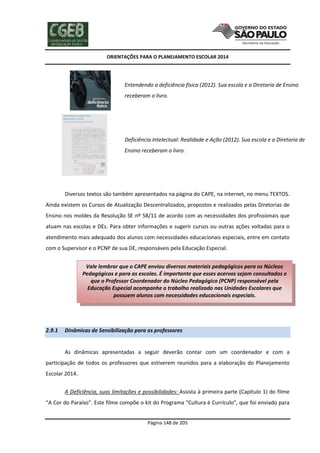 ORIENTAÇÕES PARA O PLANEJAMENTO ESCOLAR 2014
Página 148 de 205
c) Entendendo a deficiência física (2012). Sua escola e a Diretoria de Ensino
receberam o livro.
d) Deficiência Intelectual: Realidade e Ação (2012). Sua escola e a Diretoria de
Ensino receberam o livro.
Diversos textos são também apresentados na página do CAPE, na internet, no menu TEXTOS.
Ainda existem os Cursos de Atualização Descentralizados, propostos e realizados pelas Diretorias de
Ensino nos moldes da Resolução SE nº 58/11 de acordo com as necessidades dos profissionais que
atuam nas escolas e DEs. Para obter informações e sugerir cursos ou outras ações voltadas para o
atendimento mais adequado dos alunos com necessidades educacionais especiais, entre em contato
com o Supervisor e o PCNP de sua DE, responsáveis pela Educação Especial.
2.9.1 Dinâmicas de Sensibilização para os professores
As dinâmicas apresentadas a seguir deverão contar com um coordenador e com a
participação de todos os professores que estiverem reunidos para a elaboração do Planejamento
Escolar 2014.
A Deficiência, suas limitações e possibilidades: Assista à primeira parte (Capítulo 1) do filme
“A Cor do Paraíso”. Este filme compõe o kit do Programa “Cultura é Currículo”, que foi enviado para
Vale lembrar que o CAPE enviou diversos materiais pedagógicos para os Núcleos
Pedagógicos e para as escolas. É importante que esses acervos sejam consultados e
que o Professor Coordenador do Núcleo Pedagógico (PCNP) responsável pela
Educação Especial acompanhe o trabalho realizado nas Unidades Escolares que
possuem alunos com necessidades educacionais especiais.
 