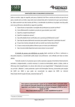 ORIENTAÇÕES PARA O PLANEJAMENTO ESCOLAR 2014
Página 149 de 205
todas as escolas. Logo em seguida, pule para o Capítulo 6 do filme e assista ao trecho em que ele vai
para a escola com as irmãs e veja como isso se desenrolou até o momento em que o pai vai buscá-
los. Após assistirem aos dois trechos do filme, o coordenador da dinâmica irá propor uma discussão
com seus professores, abordando as seguintes questões:
a) Quais foram as impressões e sensações dos professores ao assistir ao filme?
b) Como Mohamed foi recebido na escola em que estudam suas irmãs?
c) Qual foi a reação do professor?
d) Qual foi a reação dos alunos?
e) Que dificuldades foram verificadas com a presença de Mohamed na sala?
f) Que tipo de apoios Mohamed necessitou para poder frequentar e participar da aula?
g) O que mais chamou atenção de vocês ao assistir aos trechos desse filme?
h) O que a nossa escola poderia oferecer para um aluno com deficiência?
i) Que recursos estão disponíveis para esses alunos na sua escola?
A Inclusão da pessoa com deficiência na escola: Após assistirem ao filme e realizarem a
discussão proposta, o coordenador pode propor aos professores uma reflexão com base no texto
abaixo:
“Inclusão escolar é um processo que se volta a pessoas e grupos minoritários historicamente
excluídos e estigmatizados; a escola inclusiva é a escola da diversidade, aberta a todos, onde as
diferenças são ressignificadas e os alunos são vistos em sua singularidade.” (“Adaptações de acesso
ao currículo - Módulo I”, texto produzido a partir de Orientações Técnicas, promovidas pela equipe
do CAPE em 2002 e que pode ser encontrado na página do CAPE na internet
http://cape.edunet.sp.gov.br/cape_arquivos/cape.asp58
).
58
Acessado em 15/01/2013.
Para maiores esclarecimentos e apoio em seu trabalho diário, você pode contar
com a Equipe de Educação Especial de sua Diretoria de Ensino, composta por um
Supervisor e um Professor Coordenador de Núcleo Pedagógico (PCNP) ou com a
equipe do CAPE.
http://cape.edunet.sp.gov.br -- e-mail: cape@edunet.sp.gov.br
 