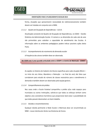 ORIENTAÇÕES PARA O PLANEJAMENTO ESCOLAR 2014
Página 15 de 205
forma, situações que apresentarem necessidade de redimensionamento também
devem ser tratadas em conjunto com o NRM.
2.1.1.2 Quadro de Ocupação de Dependências – Q.O.D.
Atualização constante do Quadro de Ocupação de Dependências, no GDAE – Gestão
Dinâmica da Administração Escolar. O número e as dimensões de cada sala de aula
são primordiais para subsidiar a capacidade de atendimento das Escolas. A
informação sobre os ambientes pedagógicos podem indicar possíveis ações desta
Pasta.
2.1.1.3 Acompanhamento do movimento da demanda escolar
A frequência dos alunos também deve ser observada.
As opções no Sistema de Cadastro de Alunos específicas para cada situação (NCom –
no início do ano letivo; Abandono e Retenção – no final do ano) são fatos que
corroboram para estudo do número de classes necessárias para o atendimento à
demanda e também devem ser observadas pela equipe gestora.
2.1.1.4 Compartilhamento de prédios
Nos casos onde a Escola Estadual compartilha o prédio e/ou cede espaços para
municípios ou outras instituições, solicita-se que todos os esforços tenham como
objetivo uma convivência harmônica que proporcione bem-estar e possibilidade de
que todos possam desenvolver um bom trabalho.
2.1.1.5 Dúvidas e encaminhamentos
Qualquer dúvida pertinente à Rede Escolar e Matrícula deve ser encaminhada ao
NRM – nosso interlocutor direto nas Diretorias de Ensino.
Na CGEB esta é uma questão articulada entre o CEDEP e o Centro de Matrícula - CEMAT
 