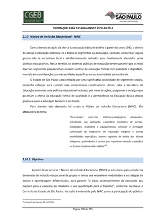 ORIENTAÇÕES PARA O PLANEJAMENTO ESCOLAR 2014
Página 150 de 205
2.10 Núcleo de Inclusão Educacional - NINC
Com a democratização da oferta da educação básica brasileira a partir dos anos 1990, o direito
de acesso à educação estendeu-se a todos os segmentos da população. Contudo, ainda hoje, alguns
grupos não se encontram total e satisfatoriamente incluídos e/ou devidamente atendidos pelas
políticas educacionais. Nesse sentido, os sistemas públicos de educação devem garantir que os mais
diversos segmentos populacionais possam usufruir da educação formal com qualidade e dignidade,
levando em consideração suas necessidades específicas e suas identidades socioculturais.
O Estado de São Paulo, caracterizado por uma significativa pluralidade de segmentos sociais,
empenha esforços para cumprir esse compromisso constitucional. Assim, cabe à Secretaria de
Educação promover uma política educacional inclusiva, por meio de ações, programas e serviços que
garantam a oferta da educação formal de qualidade e a permanência na Educação Básica desses
grupos a quem a educação também é de direito.
Para atender esta demanda foi criado o Núcleo de Inclusão Educacional (NINC). São
atribuições do NINC:
“desenvolver materiais didático-pedagógicos adequados,
orientando sua aplicação; especificar condições de acesso,
instalações, mobiliário e equipamentos; articular a formação
continuada do magistério em educação indígena e outras
modalidades específicas; manter registros de dados dos alunos
indígenas, quilombolas e outros que requeiram atenção específica
no Ensino Fundamental e Médio”
59
.
2.10.1 Objetivos
A partir desse cenário o Núcleo de Inclusão Educacional (NINC) se estruturou para atender às
demandas de inclusão educacional de grupos e temas que requeiram modalidades e estratégias de
ensino e aprendizagem diferenciadas, para garantir “o pleno desenvolvimento do educando, seu
preparo para o exercício da cidadania e sua qualificação para o trabalho”, conforme prescreve o
Currículo do Estado de São Paulo. Inclusão é entendida pelo NINC como a participação do público-
59
Artigo 47 do Decreto 87.141/2011.
 