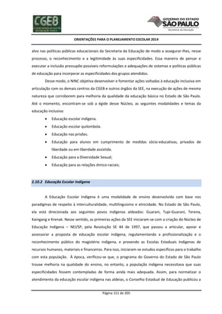 ORIENTAÇÕES PARA O PLANEJAMENTO ESCOLAR 2014
Página 151 de 205
alvo nas políticas públicas educacionais da Secretaria da Educação de modo a assegurar-lhes, nesse
processo, o reconhecimento e a legitimidade às suas especificidades. Essa maneira de pensar e
executar a inclusão pressupõe possíveis reformulações e adequações de sistemas e políticas públicas
de educação para incorporar as especificidades dos grupos atendidos.
Desse modo, o NINC objetiva desenvolver e fomentar ações voltadas à educação inclusiva em
articulação com os demais centros da CGEB e outros órgãos da SEE, na execução de ações de mesma
natureza que corroborem para melhoria da qualidade da educação básica no Estado de São Paulo.
Até o momento, encontram-se sob a égide desse Núcleo, as seguintes modalidades e temas da
educação inclusiva:
 Educação escolar indígena.
 Educação escolar quilombola.
 Educação nas prisões.
 Educação para alunos em cumprimento de medidas sócio-educativas, privados de
liberdade ou em liberdade assistida.
 Educação para a Diversidade Sexual;
 Educação para as relações étnico-raciais;
2.10.2 Educação Escolar Indígena
A Educação Escolar Indígena é uma modalidade de ensino desenvolvida com base nos
paradigmas de respeito à interculturalidade, multilinguismo e etnicidade. No Estado de São Paulo,
ela está direcionada aos seguintes povos indígenas aldeados: Guarani, Tupi-Guarani, Terena,
Kaingang e Krenak. Nesse sentido, as primeiras ações da SEE iniciaram-se com a criação do Núcleo de
Educação Indígena – NEI/SP, pela Resolução SE 44 de 1997, que passou a articular, apoiar e
assessorar a proposta de educação escolar indígena, regulamentando a profissionalização e o
reconhecimento público do magistério indígena, e provendo as Escolas Estaduais Indígenas de
recursos humanos, materiais e financeiros. Para isso, iniciaram-se estudos específicos para o trabalho
com esta população. À época, verificou-se que, o programa do Governo do Estado de São Paulo
trouxe melhoria na qualidade do ensino, no entanto, a população indígena necessitava que suas
especificidades fossem contempladas de forma ainda mais adequada. Assim, para normatizar o
atendimento da educação escolar indígena nas aldeias, o Conselho Estadual de Educação publicou a
 
