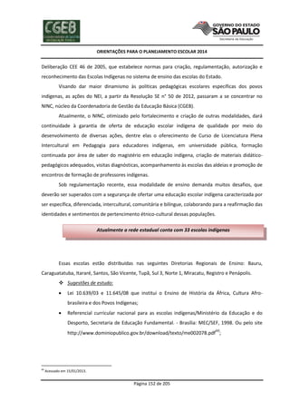 ORIENTAÇÕES PARA O PLANEJAMENTO ESCOLAR 2014
Página 152 de 205
Deliberação CEE 46 de 2005, que estabelece normas para criação, regulamentação, autorização e
reconhecimento das Escolas Indígenas no sistema de ensino das escolas do Estado.
Visando dar maior dinamismo às políticas pedagógicas escolares específicas dos povos
indígenas, as ações do NEI, a partir da Resolução SE n° 50 de 2012, passaram a se concentrar no
NINC, núcleo da Coordenadoria de Gestão da Educação Básica (CGEB).
Atualmente, o NINC, otimizado pelo fortalecimento e criação de outras modalidades, dará
continuidade à garantia de oferta de educação escolar indígena de qualidade por meio do
desenvolvimento de diversas ações, dentre elas o oferecimento de Curso de Licenciatura Plena
Intercultural em Pedagogia para educadores indígenas, em universidade pública, formação
continuada por área de saber do magistério em educação indígena, criação de materiais didático-
pedagógicos adequados, visitas diagnósticas, acompanhamento às escolas das aldeias e promoção de
encontros de formação de professores indígenas.
Sob regulamentação recente, essa modalidade de ensino demanda muitos desafios, que
deverão ser superados com a segurança de ofertar uma educação escolar indígena caracterizada por
ser específica, diferenciada, intercultural, comunitária e bilíngue, colaborando para a reafirmação das
identidades e sentimentos de pertencimento étnico-cultural dessas populações.
Essas escolas estão distribuídas nas seguintes Diretorias Regionais de Ensino: Bauru,
Caraguatatuba, Itararé, Santos, São Vicente, Tupã, Sul 3, Norte 1, Miracatu, Registro e Penápolis.
 Sugestões de estudo:
 Lei 10.639/03 e 11.645/08 que institui o Ensino de História da África, Cultura Afro-
brasileira e dos Povos Indígenas;
 Referencial curricular nacional para as escolas indígenas/Ministério da Educação e do
Desporto, Secretaria de Educação Fundamental. - Brasília: MEC/SEF, 1998. Ou pelo site
http://www.dominiopublico.gov.br/download/texto/me002078.pdf60
;
60
Acessado em 15/01/2013.
Atualmente a rede estadual conta com 33 escolas indígenas
 