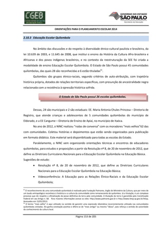 ORIENTAÇÕES PARA O PLANEJAMENTO ESCOLAR 2014
Página 153 de 205
2.10.3 Educação Escolar Quilombola
No âmbito das discussões e do respeito à diversidade étnico-cultural paulista e brasileira, da
lei 10.639 de 2003, e 11.645 de 2008, que institui o ensino da História da Cultura Afro-brasileira e
Africanas e dos povos indígenas brasileiros, e no contexto da reestruturação da SEE foi criada a
modalidade de ensino Educação Escolar Quilombola. O Estado de São Paulo possui 45 comunidades
quilombolas, das quais 28 são reconhecidas e 6 estão tituladas61
.
Quilombos são grupos étnico-raciais, segundo critérios de auto-atribuição, com trajetória
histórica própria, dotados de relações territoriais específicas, com presunção de ancestralidade negra
relacionada com a resistência à opressão histórica sofrida.
Dessas, 24 são municipais e 2 são estaduais: EE. Maria Antonia Chules Princesa – Diretoria de
Registro, que atende crianças e adolescentes de 5 comunidades quilombolas do município de
Eldorado, e a EE Cangume – Diretoria de Ensino de Apiaí, no município de Itaóca.
No ano de 2012, o NINC realizou “rodas de conversa” com os moradores “mais velhos”62 das
com comunidades. Coletou histórias e depoimentos que estão sendo organizados para publicação
em formato didático. Este material será disponibilizado para todas as escolas do Estado.
Paralelamente, o NINC vem organizando orientações técnicas e encontros de educadores
quilombolas, para estudos e proposições a partir da Resolução nº 8, de 20 de novembro de 2012, que
define as Diretrizes Curriculares Nacionais para a Educação Escolar Quilombola na Educação Básica.
Sugestões de estudo:
 Resolução nº 8, de 20 de novembro de 2012, que define as Diretrizes Curriculares
Nacionais para a Educação Escolar Quilombola na Educação Básica;
 Videoconferência: A Educação para as Relações Étnico-Raciais e da Educação Escolar
Quilombola;
61
O reconhecimento de uma comunidade quilombola é realizado pela Fundação Palmares, órgão do Ministério da Cultura, que por meio de
um laudo antropológico reconhece o histórico e a cultura da comunidade como remanescente de quilombos. Já a titulação, é um complexo
processo que diz respeito a oficialização da posse definitiva da terra pela comunidade. A titulação da terra é garantida pela Constituição
Federal em seu Artigo n. 68. Para maiores informações acesse os sites: http://www.palmares.gov.br e http://www.itesp.sp.gov.br/itesp,
Acessados em 15/01/2013.
62
O termo “mais velho” é aqui utilizado no sentido de garantir uma expressão idiomática recorrentemente utilizada nas comunidades
quilombolas visitadas. Ela ganha conotação positiva e difere-se de “mais antigo” ou mesmo “idoso”, pois reforça o sentido de autoridade
do conhecimento da cultura local.
O Estado de São Paulo possui 26 escolas quilombolas.
 