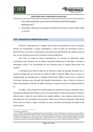 ORIENTAÇÕES PARA O PLANEJAMENTO ESCOLAR 2014
Página 154 de 205
http://www.rededosaber.sp.gov.br/portais/Videoteca/tabid/179/language/pt-
BR/Default.aspx63
;
 Orientações e Ações para a Educação das Relações Étnico-Raciais. Brasília: SECAD, 2006,
p. 137-154;
2.10.4 Educação para as Relações Étnico-raciais
No Brasil, a educação para as relações étnico-raciais institucionalizou-se em um processo
histórico de revindicações e avanços sociopolíticos a partir de ações de movimentos sociais e
governamentais, com vistas a compreender e atuar diante das especificidades das relações sociais do
país, no qual raça/etnia atuam como marcadores sociais de diferenças.
Para tanto, ao longo do tempo, desenvolveu-se um conjunto de dispositivos legais
considerados como indutores de uma política educacional voltada para a afirmação e inclusão da
diversidade cultural e da concretização de uma educação para as relações étnico-raciais nas
escolas64
.
A alteração da Lei 9.394 de 1996 (Lei de Diretrizes e Bases da Educação Nacional), com a
inclusão do Artigo 26A, por meio das leis 10.639 de 2003 e 11.645 de 2008, torna-se o marco na
obrigatoriedade da Educação para as Relações Étnico-Raciais (ERER). A partir dela, as Diretrizes
Curriculares Nacionais para Educação das Relações Étnico-Raciais e para o Ensino de História e
Cultura Afro-Brasileira e Africana, de 2006, nortearam os sistemas de ensino na implementação da
lei.
Em 2009, o Plano Nacional de Implementação das Diretrizes Curriculares Nacionais para a
Educação das Relações Étnico-Raciais e para o Ensino de História e Cultura Afro-Brasileira e Africana,
definiu prazos e ações de cada instância dos poderes públicos e dos sistemas educacionais na
execução de lei. Para acompanhar esse processo o MEC criou os Fóruns da Educação e Diversidade
Étnico-racial nos estados e alguns municípios, do qual a Secretaria da Educação do Estado de São
Paulo faz parte.
63
Acessado em 15/01/2013.
64
Lei nº 10.639/03 que estabelece a obrigatoriedade do ensino da história e cultura afro-brasileiras e africanas nas escolas públicas e
privadas do Ensino Fundamental e Médio; o Parecer do CNE/CP 03/2004 que aprovou as Diretrizes Curriculares Nacionais para Educação
das Relações Étnico-Raciais e para o Ensino de História e Cultura Afro-Brasileiras e Africanas; e a Resolução CNE/CP 01/2004, que detalha
os direitos e as obrigações dos entes federados ante a implementação da lei e o Plano Nacional de Implementação das Diretrizes
Curriculares Nacionais para a Educação das Relações Étnico-Raciais e para o Ensino de História e Cultura Afro-Brasileira e Africana.
 