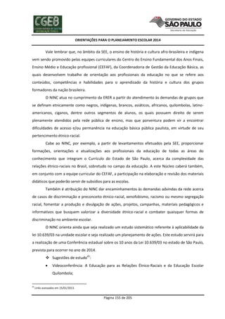 ORIENTAÇÕES PARA O PLANEJAMENTO ESCOLAR 2014
Página 155 de 205
Vale lembrar que, no âmbito da SEE, o ensino de história e cultura afro-brasileira e indígena
vem sendo promovido pelas equipes curriculares do Centro do Ensino Fundamental dos Anos Finais,
Ensino Médio e Educação profissional (CEFAF), da Coordenadoria de Gestão da Educação Básica, as
quais desenvolvem trabalho de orientação aos profissionais da educação no que se refere aos
conteúdos, competências e habilidades para o aprendizado da história e cultura dos grupos
formadores da nação brasileira.
O NINC atua no cumprimento da ERER a partir do atendimento às demandas de grupos que
se definam etnicamente como negros, indígenas, brancos, asiáticos, africanos, quilombolas, latino-
americanos, ciganos, dentre outros segmentos de alunos, os quais possuem direito de serem
plenamente atendidos pela rede pública de ensino, mas que porventura podem vir a encontrar
dificuldades de acesso e/ou permanência na educação básica pública paulista, em virtude de seu
pertencimento étnico-racial.
Cabe ao NINC, por exemplo, a partir de levantamentos efetuados pela SEE, proporcionar
formações, orientações e atualizações aos profissionais da educação de todas as áreas do
conhecimento que integram o Currículo do Estado de São Paulo, acerca da complexidade das
relações étnico-raciais no Brasil, sobretudo no campo da educação. A este Núcleo caberá também,
em conjunto com a equipe curricular do CEFAF, a participação na elaboração e revisão dos materiais
didáticos que poderão servir de subsídios para as escolas.
Também é atribuição do NINC dar encaminhamentos às demandas advindas da rede acerca
de casos de discriminação e preconceito étnico-racial, xenofobismo, racismo ou mesmo segregação
racial, fomentar a produção e divulgação de ações, projetos, campanhas, materiais pedagógicos e
informativos que busquem valorizar a diversidade étnico-racial e combater quaisquer formas de
discriminação no ambiente escolar.
O NINC orienta ainda que seja realizado um estudo sistemático referente à aplicabilidade da
lei 10.639/03 na unidade escolar e seja realizado um planejamento de ações. Este estudo servirá para
a realização de uma Conferência estadual sobre os 10 anos da Lei 10.639/03 no estado de São Paulo,
prevista para ocorrer no ano de 2014.
 Sugestões de estudo65
:
 Videoconferência: A Educação para as Relações Étnico-Raciais e da Educação Escolar
Quilombola;
65
Links acessados em 15/01/2013.
 