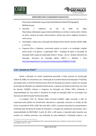 ORIENTAÇÕES PARA O PLANEJAMENTO ESCOLAR 2014
Página 156 de 205
http://www.rededosaber.sp.gov.br/portais/Videoteca/tabid/179/language/pt-
BR/Default.aspx;
 Consultar a videoteca do site da Rede do Saber
http://www.rededosaber.sp.gov.br/portais/Videoteca e verificar os temas sobre: História
da África, História da Cultura Afro-brasileira, História dos povos indígenas brasileiros,
entre outros;
 Orientações e Ações para a Educação das Relações Étnico-Raciais. Brasília: SECAD, 2006,
p. 137-154;
 Programa Ética e Cidadania: construindo valores na escola e na sociedade: relações
étnico-raciais e de gênero / organização FAFE – Fundação de Apoio à Faculdade de
Educação (USP), equipe de elaboração Ulisses F. Araújo... [et al.]. –Brasília: Ministério da
Educação, Secretaria de Educação Básica, 2007.4 v. (Módulo I- Ética
http://portaldoprofessor.mec.gov.br/storage/materiais/0000015515.pdf);
2.10.5 Educação nas Prisões66
Sendo a educação um direito fundamental garantido a todos, previsto na Constituição
Federal de 1988, em consonância com a Resolução do Conselho Nacional de Educação nº 02/2010,
que dispõe sobre as Diretrizes Nacionais para oferta de educação para jovens e adultos em situação
de privação de liberdade nos estabelecimentos penais, o governo do Estado de São Paulo, por meio
do Decreto 57238/11 instituiu o Programa de Educação nas Prisões (PEP), atribuindo a
responsabilidade por essa oferta à Secretaria de Estado da Educação (SEE) em articulação com
Secretaria de Administração Penitenciária (SAP).
A Fundação “Prof. Dr. Manoel Pedro Pimentel (FUNAP), órgão vinculado a SAP, foi
responsável pela política de atendimento educacional à população carcerária no Estado de São
Paulo, no período de 1979 a 2010. Nos anos 2011 e 2012, o processo educativo foi acompanhado e
certificado pela Secretaria de Estado da Educação e a atuação dos professores permaneceu sob a
responsabilidade da SAP/FUNAP. A partir de 2013, a SEE passou a responder pelos docentes que
atuarão nas unidades prisionais, cuja atribuição de aulas obedecerá a Resolução própria, a ser
66
A Educação nas prisões é corresponsabilidade do CEJA – Centro de Educação de Jovens e Adultos. Esse documento traz maiores
informações no item 3.4 – CEJA.
 
