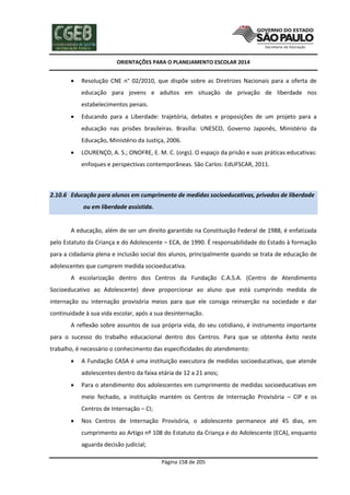 ORIENTAÇÕES PARA O PLANEJAMENTO ESCOLAR 2014
Página 158 de 205
 Resolução CNE n° 02/2010, que dispõe sobre as Diretrizes Nacionais para a oferta de
educação para jovens e adultos em situação de privação de liberdade nos
estabelecimentos penais.
 Educando para a Liberdade: trajetória, debates e proposições de um projeto para a
educação nas prisões brasileiras. Brasília: UNESCO, Governo Japonês, Ministério da
Educação, Ministério da Justiça, 2006.
 LOURENÇO, A. S.; ONOFRE, E. M. C. (orgs). O espaço da prisão e suas práticas educativas:
enfoques e perspectivas contemporâneas. São Carlos: EdUFSCAR, 2011.
2.10.6 Educação para alunos em cumprimento de medidas socioeducativas, privados de liberdade
ou em liberdade assistida.
A educação, além de ser um direito garantido na Constituição Federal de 1988, é enfatizada
pelo Estatuto da Criança e do Adolescente – ECA, de 1990. É responsabilidade do Estado à formação
para a cidadania plena e inclusão social dos alunos, principalmente quando se trata de educação de
adolescentes que cumprem medida socioeducativa.
A escolarização dentro dos Centros da Fundação C.A.S.A. (Centro de Atendimento
Socioeducativo ao Adolescente) deve proporcionar ao aluno que está cumprindo medida de
internação ou internação provisória meios para que ele consiga reinserção na sociedade e dar
continuidade à sua vida escolar, após a sua desinternação.
A reflexão sobre assuntos de sua própria vida, do seu cotidiano, é instrumento importante
para o sucesso do trabalho educacional dentro dos Centros. Para que se obtenha êxito neste
trabalho, é necessário o conhecimento das especificidades do atendimento:
 A Fundação CASA é uma instituição executora de medidas socioeducativas, que atende
adolescentes dentro da faixa etária de 12 a 21 anos;
 Para o atendimento dos adolescentes em cumprimento de medidas socioeducativas em
meio fechado, a instituição mantém os Centros de Internação Provisória – CIP e os
Centros de Internação – CI;
 Nos Centros de Internação Provisória, o adolescente permanece até 45 dias, em
cumprimento ao Artigo nº 108 do Estatuto da Criança e do Adolescente (ECA), enquanto
aguarda decisão judicial;
 