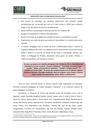 ORIENTAÇÕES PARA O PLANEJAMENTO ESCOLAR 2014
Página 159 de 205
 Nos Centros de Internação são atendidos adolescentes que cumprem medida
socioeducativa por um período que varia de 6 (seis) meses a 3 (três) anos, conforme
Artigo nº 122 do Estatuto da Criança e do Adolescente.
 Nesses Centros, a escolarização é oferecida pela SEE com o objetivo de:
 Assegurar ao adolescente o direito à educação básica;
 Garantir o princípio de igualdade de condições de acesso e permanência na escola;
 Implementar uma ação educativa que atenda às necessidades e às características dessa
clientela.
 O trabalho pedagógico para as classes de Ciclo I (alfabetização) utiliza o material do
Programa Alfabetiza São Paulo, em relação ao Ensino Fundamental Anos Finais e Ensino
Médio a diretriz é o Currículo do Estado de São Paulo. A metodologia utilizada, com
ênfase na Pedagogia de Projetos, desenvolve temas gerais de caráter reflexivo, e
subtemas específicos, com finitude em cada dia.
Tanto os temas escolares quanto as oficinas culturais estão organizados em fascículos,
incluindo a proposta pedagógica do Projeto Educação e Cidadania67
, e se constituem material de
apoio pedagógico ao professor.
Atualmente, as Diretorias de Ensino que atendem alunos da Fundação C.A.S.A. são as
seguintes: Jundiaí, Sorocaba, Bragança Paulista, Caieiras, Suzano, Leste 2, Leste 3, Leste 4, Leste 5,
Centro Sul, Centro, Osasco, Norte 1, Centro Oeste, Sul 2, Itaquaquecetuba, Mauá, São Bernardo do
Campo, São Vicente, Santos, Ribeirão Preto, Araraquara, Sertãozinho, Araçatuba, Taquaritinga, São
Carlos, Franca, Lins, Adamantina, José Bonifácio, Marília, São José do Rio Preto, Jacareí,
Caraguatatuba, Guarulhos Sul, Guaratinguetá, São José dos Campos, Taubaté, Campinas Leste,
Campinas Oeste, Mogi Mirim, Piracicaba, Limeira, Avaré, Botucatu, Itapetininga e Bauru.
67
Projeto Educação e Cidadania (PEC) – proposta de escolarização disseriada, baseada numa Pedagogia de Projetos, criada e desenvolvida
pelo Centro de Estudos e Pesquisas em Educação, Cultura e Ação Comunitária (Cenpec).
Os eixos norteadores do trabalho pedagógico são: Cidadania, Ética e Identidade, que
permeiam os temas escolares: “Justiça e Cidadania”, “Educação, uma ponte para o
mundo”, “Saúde, uma questão de cidadania”, “Família e relações sociais”, “O
trabalho em nossas vidas”. Os temas são complementados com as oficinas culturais
(Ponto de Encontro, Educação Ambiental, Hora de se Mexer, Artes Visuais e Cênicas,
Jornal, Poesia, Correspondência, Conto, Música e Movimento).
 